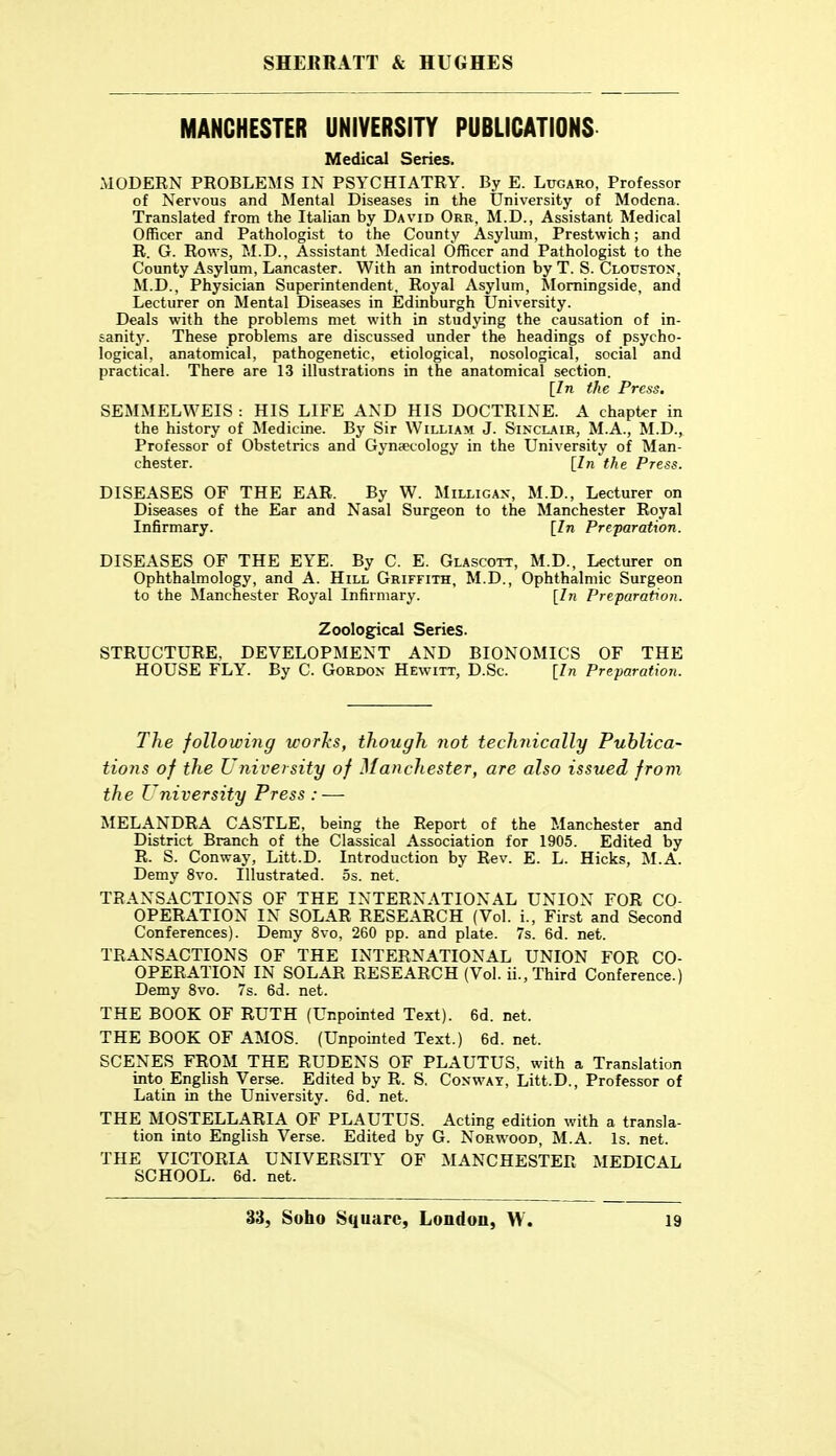 MANCHESTER UNIVERSITY PUBLICATIONS Medical Series. MODERN PROBLEMS IN PSYCHIATRY. By E. Lttgaro, Professor of Nervous and Mental Diseases in the University of Modena. Translated from the Italian by David Ore, M.D., Assistant Medical Officer and Pathologist to the County Asylum, Prestwich; and R. G. Rows, M.D., Assistant Medical Officer and Pathologist to the County Asylum, Lancaster. With an introduction by T. S. Clouston, M.D., Physician Superintendent, Royal Asylum, Momingside, and Lecturer on Mental Diseases in Edinburgh University. Deals with the problems met with in studying the causation of in- sanit}'. These problems are discussed under the headings of psycho- logical, anatomical, pathogenetic, etiological, nosological, social and practical. There are 13 illustrations in the anatomical section. [In the Press. SEMMELWEIS : HIS LIFE AND HIS DOCTRINE. A chapter in the history of Medicine. By Sir William J. Sinclair, M.A., M.D., Professor of Obstetrics and Gynaecology in the University of Man- chester. [In the Press. DISEASES OF THE EAR. By W. Milligak, M.D., Lecturer on Diseases of the Ear and Nasal Surgeon to the Manchester Royal Infirmary. [In Preparation. DISEASES OF THE EYE. By C. E. Glascott, M.D., Lecturer on Ophthalmology, and A. Hill Griffith, M.D., Ophthalmic Surgeon to the Manchester Royal Infirmary. [In Preparation. Zoolog^ical Series. STRUCTURE, DEVELOPMENT AND BIONOMICS OF THE HOUSE FLY. By C. Gordon Hewitt, D.Sc. [In Preparation. The following works, though not technically Publica- tions of the University of Manchester, are also issued from the University Press : — MELANDRA CASTLE, being the Report of the Manchester and District Branch of the Classical Association for 1905. Edited by R. S. Conway, Litt.D. Introduction by Rev. E. L. Hicks, M.A. Demy 8vo. Illustrated. 5s. net. TRANSACTIONS OF THE INTERNATIONAL UNION FOR CO- OPERATION IN SOLAR RESEARCH (Vol. i., First and Second Conferences). Demy 8vo, 260 pp. and plate. 7s. 6d. net. TRANSACTIONS OF THE INTERNATIONAL UNION FOR CO- OPERATION IN SOLAR RESEARCH (Vol. ii., Third Conference.) Demy 8vo. 7s. 6d. net. THE BOOK OF RUTH (Unpointed Text). 6d. net. THE BOOK OF AMOS. (Unpointed Text.) 6d. net. SCENES FROM THE RUDENS OF PLAUTUS, with a Translation into English Verse. Edited by R. S. Conway, Litt.D., Professor of Latin in the University. 6d. net. THE MOSTELLARIA OF PLAUTUS. Acting edition with a transla- tion into English Verse. Edited by G. Norwood, M.A. Is. net. THE VICTORIA UNIVERSITY OF MANCHESTER MEDICAL SCHOOL. 6d. net.