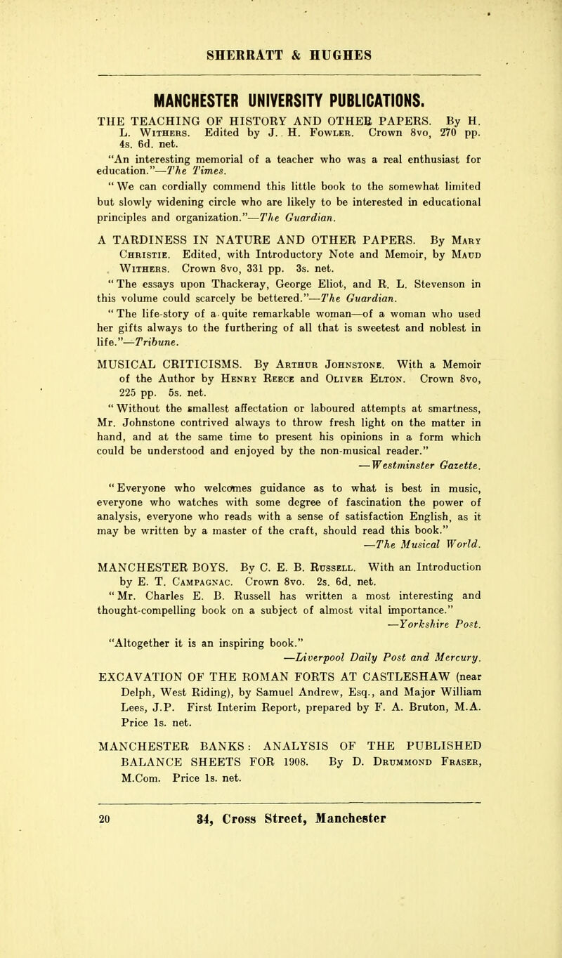 MANCHESTER UNIVERSITY PUBLICATIONS. THE TEACHING OF HISTORY AND OTHEE PAPERS. By H. L. Withers. Edited by J. H. Fowler. Crown 8vo, 270 pp. 4s. 6d. net. An interesting memorial of a teacher who was a real enthusiast for education.—The Times.  We can cordially commend this little book to the somewhat limited but slowly widening circle who are likely to be interested in educational principles and organization.—The Guardian. A TARDINESS IN NATURE AND OTHER PAPERS. By Mary Christie. Edited, with Introductory Note and Memoir, by Maud . Withers. Crown 8vo, 331 pp. 3s. net.  The essays upon Thackeray, George Eliot, and R. L. Stevenson in this volume could scarcely be bettered.—The Guardian.  The life-story of a- quite remarkable woman—of a woman who used her gifts always to the furthering of all that is sweetest and noblest in Me.—Tribune. MUSICAL CRITICISMS. By Arthur Johnstone. With a Memoir of the Author by Henry Reece and Oliver Elton. Crown 8vo, 225 pp. 5s. net.  Without the smallest affectation or laboured attempts at smartness, Mr. Johnstone contrived always to throw fresh light on the matter in hand, and at the same time to present his opinions in a form which could be understood and enjoyed by the non-musical reader. — Westminster Gazette.  Everyone who welcomes guidance as to what is best in music, everyone who watches with some degree of fascination the power of analysis, everyone who reads with a sense of satisfaction English, as it may be written by a master of the craft, should read this book. —The Musical World. MANCHESTER BOYS. By C. E. B. Russell. With an Introduction by E. T. Campagnac. Crown 8vo. 2s. 6d. net.  Mr. Charles E. B. Russell has written a most interesting and thought-compelling book on a subject of almost vital importance. —Yorkshire Poft. Altogether it is an inspiring book. —Liverpool Daily Post and Mercury. EXCAVATION OF THE ROMAN FORTS AT CASTLESHAW (near Delph, West Riding), by Samuel Andrew, Esq., and Major William Lees, J.P. First Interim Report, prepared by F. A. Bruton, M.A. Price Is. net. MANCHESTER BANKS : ANALYSIS OF THE PUBLISHED BALANCE SHEETS FOR 1908. By D. Drummond Eraser, M.Com. Price Is. net.