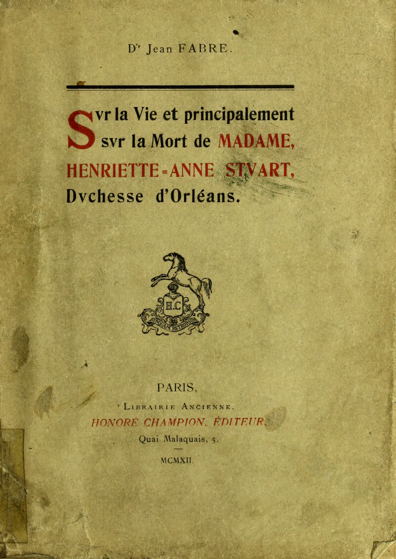 D' Jean FABRE Svr la Vie et principalement svr la Mort de MADAME, HENRIETTE=ANNE fl^ART, Dvchesse d'Orléans. PARIS, ' L r B R A I R I F. Ancienne. HONORÉ CHAMPION. F.DlTF.l'R^ Quai .Malaquais. 5. MCMXII.