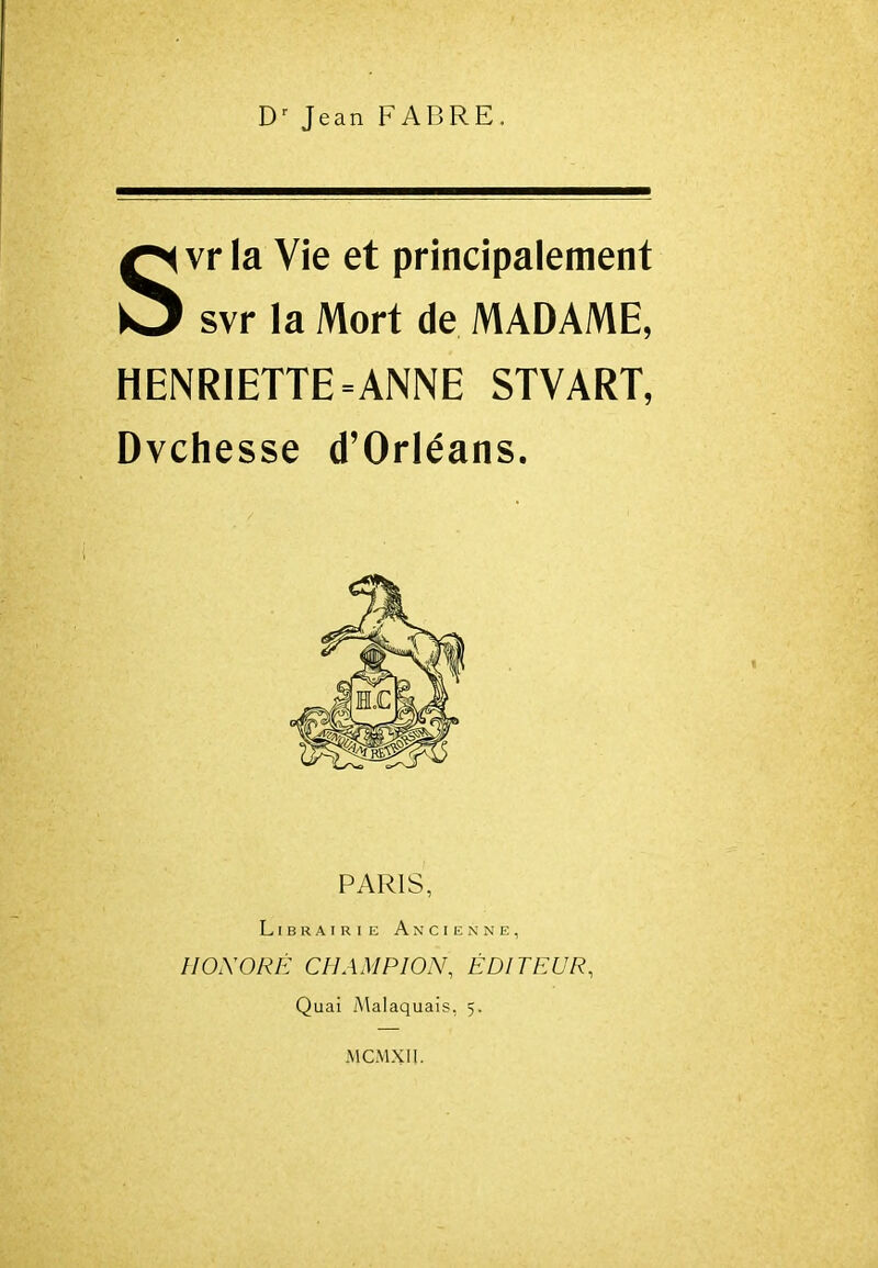 Jean FABRE. Svr la Vie et principalement svr la Mort de MADAME, HENRIETTE = ANNE STVART, Dvchesse d'Orléans. PARIS, Librairie Ancienne, HONORÉ CHAMPION, ÉDITEUR, Quai Malaquais, 5. MCMXII.