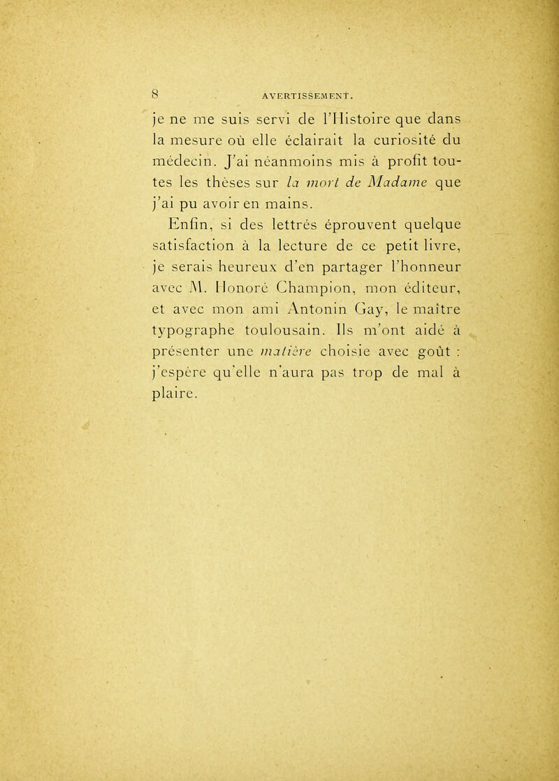 je ne me suis servi de l'Histoire que dans la mesure où elle éclairait la curiosité du médecin. J'ai néanmoins mis à profit tou- tes les thèses sur la mort de Madame que j'ai pu avoir en mains. Enfin, si des lettrés éprouvent quelque satisfaction à la lecture de ce petit livre, je serais heureux d'en partager l'honneur avec M. Monoré Champion, mon éditeur, et avec mon ami Antonin Gay, le maître typographe toulousain. Us m'ont aidé à présenter une ina/iùre choisie avec goût : j'espère qu'elle n'aura pas trop de mal à plaire.