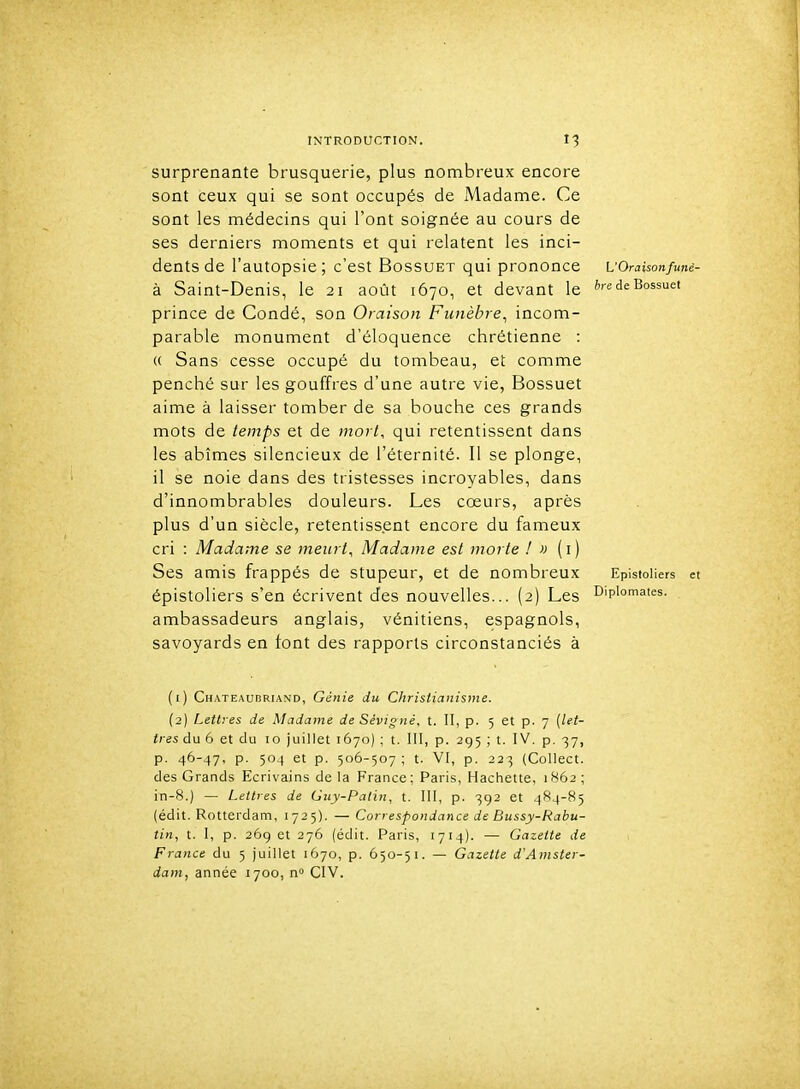 surprenante brusquerie, plus nombreux encore sont ceux qui se sont occupés de JVladame. Ce sont les médecins qui l'ont soignée au cours de ses derniers moments et qui relatent les inci- dents de l'autopsie; c'est Bossuet qui prononce uOraisonfunê- à Saint-Denis, le 21 août 1670, et devant le de Bossuet prince de Condé, son Oraison Funèbre^ incom- parable monument d'éloquence chrétienne : « Sans cesse occupé du tombeau, et comme penché sur les gouffres d'une autre vie, Bossuet aime à laisser tomber de sa bouche ces grands mots de temps et de mort, qui retentissent dans les abîmes silencieux de l'éternité. Il se plonge, il se noie dans des tristesses incroyables, dans d'innombrables douleurs. Les cœurs, après plus d'un siècle, retentissent encore du fameux cri : Madame se meurt. Madame est morte ! » ( i ) Ses amis frappés de stupeur, et de nombreux EpistoHers et épistoliers s'en écrivent des nouvelles... (2) Les Diplomates, ambassadeurs anglais, vénitiens, espagnols, savoyards en font des rapports circonstanciés à (1) Chateaubriand, Génie du Christianisme. (2) Lettres de Madame de Sévigné. t. II, p. 5 et p. 7 [let- tres du 6 et du 10 juillet 1670) ; t. III, p. 295 ; t. IV. p. 37, p. 46-47, p. 504 et p. 506-507; t. VI, p. 223 (Collect. des Grands Ecrivains delà France; Paris, Hachette, 1862; in-8.) — Lettres de Guy-Patin, t. III, p. 392 et 484-85 (édit. Rotterdam, 1725). — Correspondance de Bussy-Rabu- tin, t. I, p. 26g et 276 (édit. Paris, 1714). — Gazette de France du 5 juillet 1670, p. 650-51. — Gazette d'Amster- dam, année 1700, n CIV.