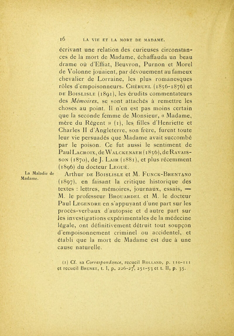 écrivant une relation des curieuses circonstan- ces de la mort de Madame, échaffauda un beau drame où d'Effiat, Beuvron, Purnon et Morel de Volonne jouaient, par dévouement au fameux chevalier de Lorraine, les plus romanesques rôles d'empoisonneurs. Chéruel (1856-1876) et DE BoiSLiSLE (1891), les érudits commentateurs des Mémoires, se sont attachés à remettre les choses au point. Il n'en est pas moins certain que la seconde femme de Monsieur, (( Madame, mère du Régent » (i), les filles d'Henriette et Charles II d'Angleterre, son frère, furent toute leur vie persuadés que Madame avait succombé par le poison. Ce fut aussi le sentiment de Paul Lacroix, de Walckenaer (1856), deRAVAis- SON (1870), de J. Lair (1881), et plus récemment (1896) du docteur Légué. La Maladie de Arthur DE BoisLisLE et M. Funck-Brentano (1897) , ^'^ faisant la critique historique des textes : lettres, mémoires, journaux, essais, — M. le professeur Brouardel et M. le docteur Paul Legendre en s'appuyant d'une part sur les procès-verbaux d'autopsie et d autre part sur les investigations expérimentales de la médecine légale, ont définitivement détruit tout soupçon d'empoisonnement criminel ou accidentel, et établi que la mort de Madame est due à une cause naturelle. (i) Cf. sa Coriespoiidance, recueil Rolland, p. iio-iii et recLieil Brunet, t. I, p, 226-27', 251-5361 t. 11, p. 35.