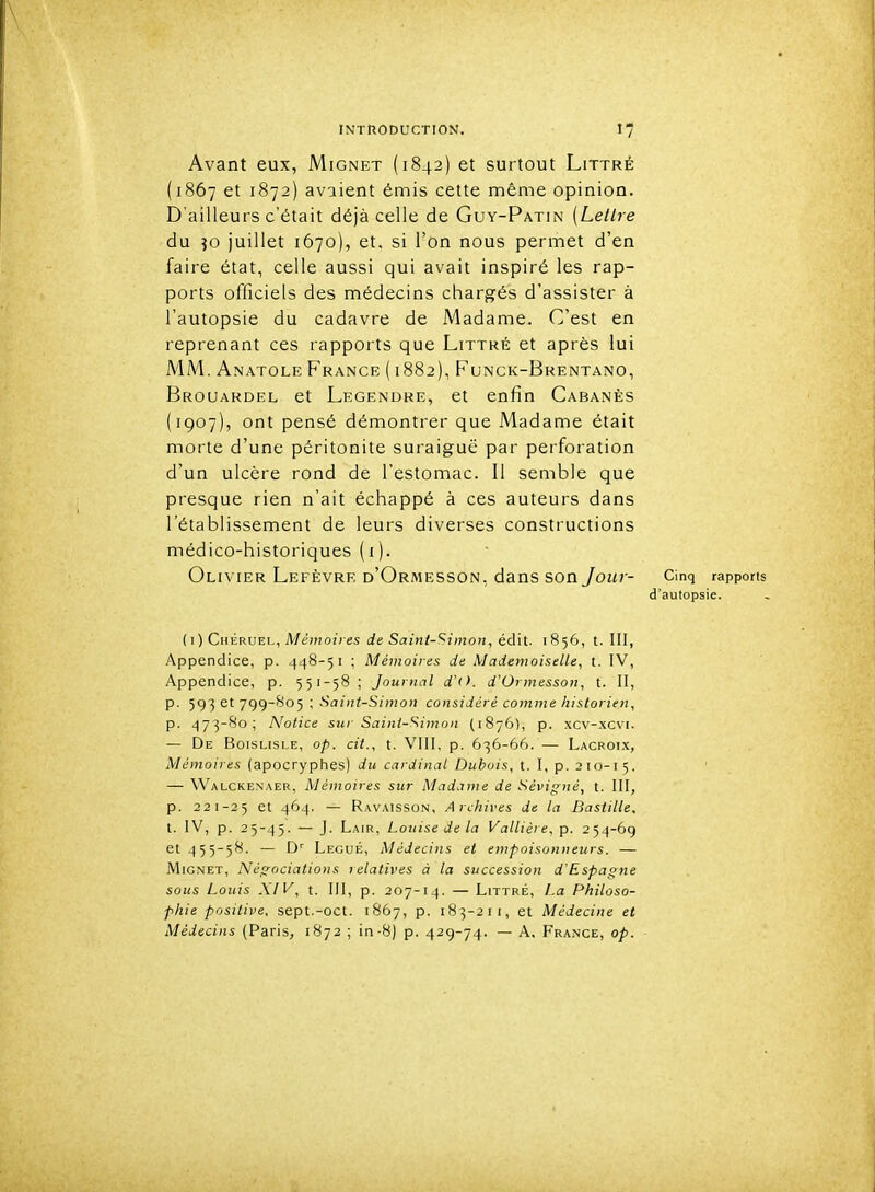 \ INTRODUCTION. 17 Avant eux, Mignet (1842) et surtout Littré (1867 et 1872) avaient émis cette même opinion. D'ailleurs c'était déjà celle de Guy-Patin [Lettre du ?o juillet 1670), et. si l'on nous permet d'en faire état, celle aussi qui avait inspiré les rap- ports officiels des médecins chargés d'assister à l'autopsie du cadavre de Madame. C'est en reprenant ces rapports que Littké et après lui MM. Anatole France ( i 882), Funck-Brentano, Brouardel et Legendre, et enfin Cabanes (1907), ont pensé démontrer que Madame était morte d'une péritonite suraiguë par perforation d'un ulcère rond de l'estomac. Il semble que presque rien n'ait échappé à ces auteurs dans l'établissement de leurs diverses constructions médico-historiques (i). Olivier Lefèvrk d'Ormesson, dans son/ozn- Cinq rapports d'autopsie. (I) Chéruel, Memo/ces Saî«/-Sn!!oii, édit. 1856, t. III, Appendice, p. 448-51 ; Mémoires de Mademoiselle, t. IV, Appendice, p. 551-58 ; Journal d'(>. d'Ormesson, t. II, p. 593 et 799-805 ; Saint-Sinioti considéré comme historien, p. 473-80; Notice sur Saint-'^imon (1876), p. xcv-.xcvi. — De Boislisle, op. cit., t. VIII, p. 636-66. — Lacroi.x, Mémoires (apocryphes) du cardinal Dubois, t. I, p. 210-15. — Walckenaer, Mémoires sur Madame de Sévigné, t. III, p. 221-25 4^4- — Ravaisson, Archives de la Bastille. t. IV, p. 25-45. — J- La'R, Louise de la Vallière, p. 254-69 et 455-58. — D' Légué, Médecins et empoisonneurs. — Mignet, Négociations relatives à la succession d'Espagne sous Louis XIV, t. III, p. 207-14. — LiTTRÉ, La Philoso- phie positive, sept.-oct. 1867, p. 183-21 I, et Médecine et Médecins (Paris, 1872 ; in-8) p. 429-74. — A, France, op.