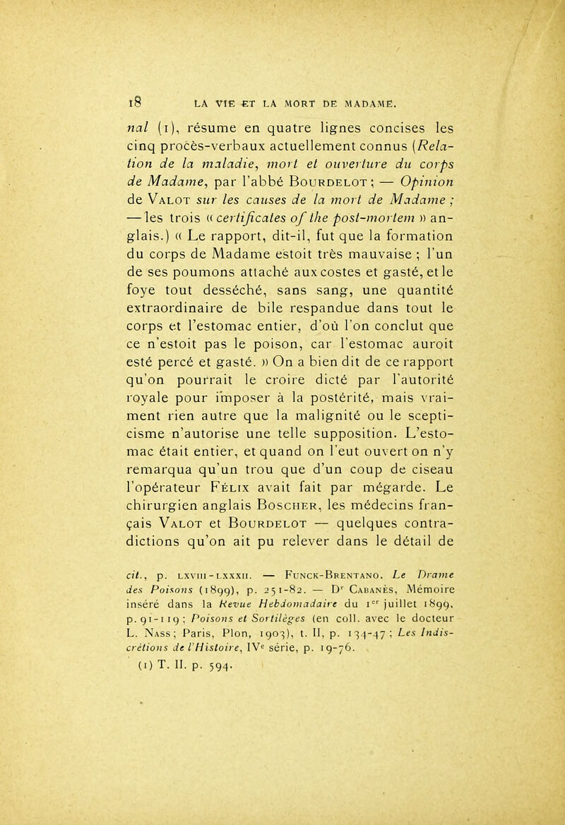 na/ (i), résume en quatre lignes concises les cinq procès-verbaux actuellement connus (Rela- tion de la maladie, mort et ouverture du corps de Madame, par l'abbé Bourdelot ; — Opinion de Valot sur les causes de la mort de Madame ; — les trois (>■ certificates of the post-mortem » an- glais.) (( Le rapport, dit-il, fut que la formation du corps de Madame estoit très mauvaise ; l'un de ses poumons attaché auxcostes et gasté,etle foye tout desséché, sans sang, une quantité extraordinaire de bile respandue dans tout le corps et l'estomac entier, d'où l'on conclut que ce n'estoit pas le poison, car l'estomac auroit esté percé et gasté. » On a bien dit de ce rapport qu'on pourrait le croire dicté par l'autorité royale pour imposer à la postérité, mais vrai- ment rien autre que la malignité ou le scepti- cisme n'autorise une telle supposition. L'esto- mac était entier, et quand on l'eut ouvert on n'y remarqua qu'un trou que d'un coup de ciseau l'opérateur Féllx avait fait par mégarde. Le chirurgien anglais Boscher, les médecins fran- çais Valot et Bourdelot — quelques contra- dictions qu'on ait pu relever dans le détail de cit., p. Lxviii-Lxxxii. — Funck-Brentano, Le Drame des Poiaons (1899), p. 251-82. — D' Cabanes, Mémoire inséré dans la Revue Hebdomadaire du juillet 1899. p.91-119: Poisons et Sortilèges (en coll. avec le docteur L. Nass ; Paris, Pion, 1903), t. II, p. i3 4--i7; Les Indis- crétions de l'Histoire, IV' série, p. 19-76. (i) T. II. p. 594.