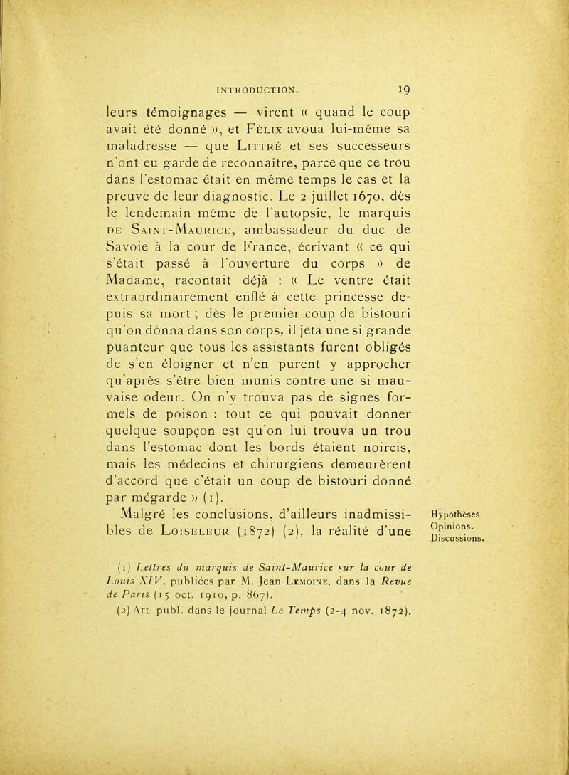 leurs témoignages — virent « quand le coup avait été donné », et Félix avoua lui-même sa maladresse — que Littré et ses successeurs n'ont eu garde de reconnaître, parce que ce trou dans l'estomac était en même temps le cas et la preuve de leur diagnostic. Le 2 juillet 1670, dès le lendemain même de l'autopsie, le marquis DE Saint-Maurice, ambassadeur du duc de Savoie à la cour de France, écrivant « ce qui s'était passé à l'ouverture du corps 0 de Madame, racontait déjà : « Le ventre était extraordinairement enflé à cette princesse de- puis sa mort ; dès le premier coup de bistouri qu'on donna dans son corps, il jeta une si grande puanteur que tous les assistants furent obligés de s'en éloigner et n'en purent y approcher qu'après s'être bien munis contre une si mau- vaise odeur. On n'y trouva pas de signes for- mels de poison : tout ce qui pouvait donner quelque soupçon est qu'on lui trouva un trou dans l'estomac dont les bords étaient noircis, mais les médecins et chirurgiens demeurèrent d'accord que c'était un coup de bistouri donné par mégarde » ( i ). Malgré les conclusions, d'ailleurs inadmissi- Hypothèses bles de Loiseleur (1872) (2), la réalité d'une o.p''°'- * i ' 1 / Discussions (1) Lettres du marquis de Saint-Maurice sur la cour de Louis XIV. publiées par M. Jean Lemoine, dans la Revue de Paris {1^ oct. 1910, p. 867). (2) Art. publ. dans le journal Le Temps (2-4 nov. 1B72).