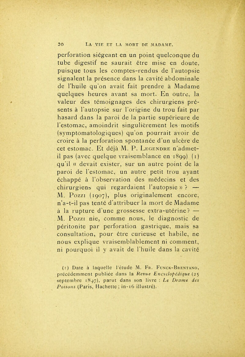 perforation siégeant en un point quelconque du tube digestif ne saurait être mise en doute, puisque tous les comptes-rendus de l'autopsie signalent la présence dans la cavité abdominale de l'huile qu'on avait fait prendre à Madame quelques heures avant sa mort. En outre, la valeur des témoignages des chirurgiens pré- sents à l'autopsie sur l'origine du trou fait par hasard dans la paroi de la partie supérieure de l'estomac, amoindrit singulièrement les motifs (symptomatologiques) qu'on pourrait avoir de croire à la perforation spontanée d'un ulcère de cet estomac. Et déjà M. P. Legendre n'admet- il pas (avec quelque vraisemblance en 1899) (i) qu'il « devait exister, sur un autre point de la paroi de l'estomac, un autre petit trou ayant échappé à l'observation des médecins et des chirurgiens qui regardaient l'autopsie »? — M. Pozzi (1907), plus originalement encore, n'a-t-il pas tenté d'attribuer la mort de Madame à la rupture d'une grossesse extra-utérine? — M. Pozzi nie, comme nous, le diagnostic de péritonite par perforation gastrique, mais sa consultation, pour être curieuse et habile, ne nous explique vraisemblablement ni comment, ni pourquoi il y avait de l'huile dans la cavité (r) Date à laquelle l'étude M. Fr. Funck-Brentano, précédemment publiée dans la Revue Encyclopédique (25 septembre 18.^7), parut dans son livre : Le Drame des Poisons (Paris, Hachette; in-i6 illustré).