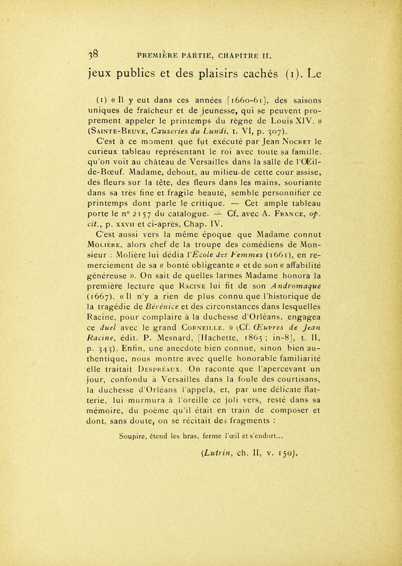 -jS Première partie, chApItUe it. jeux publics et des plaisirs cachés (i). Le (i) «Il y eut dans ces années [1660-61], des saisons uniques de fraîcheur et de jeunesse, qui se peuvent pro- prement appeler le printemps du règne de Louis XIV. » (Sainte-Beuve, Causeries du Lundi, t. VI, p. 307). C'est à ce moment que fut exécuté par Jean Nocret le curieux tableau représentant le roi avec toute sa famille, qu'on voit au château de Versailles dans la salle de l'Œil- de-Bœuf. Madame, debout, au milieu de cette cour assise, des fleurs sur la tète, des fleurs dans les mains, souriante dans sa très fine et fragile beauté, semble personnifier ce printemps dont parle le critique. — Cet ample tableau porte le n° 2 I 57 du catalogue. — Cf. avec A. France, op. cit., p. XXVII et ci-après, Chap. IV. C'est aussi vers la même époque que Madame connut Molière, alors chef de la troupe des comédiens de Mon- sieur : Molière lui dédia l'Ecole des Femmes (1661), en re- merciement de sa « bonté obligeante » et de son « affabilité généreuse ». On sait de quelles larmes Madame honora la première lecture que Kacine lui fit de son Andromaque (1667). «Il n'y a rien de plus connu que l'historique de la tragédie de Bérénice et des circonstances dans lesquelles Racine, pour complaire à la duchesse d'Orléans, engagea ce duel avec le grand Corneille. » ^Cf. Œuvres de Jean Racine, édit. P. Mesnard, [Hachette, 1865; in-8], t. II, p. 343). Enfin, une anecdote bien connue, sinon bien au- thentique, nous montre avec quelle honorable familiarité elle traitait Despréal'x. On raconte que l'apercevant un jour, confondu à Versailles dans la foule des courtisans, la duchesse d'Orléans l'appela, et, par une délicate flat- terie, lui murmura à l'oreille ce joli vers, resté dans sa mémoire, du poème qu'il était en train de composer et dont, sans doute, on se récitait des fragments : Soupire, étend les bras, ferme l'œil et s'endort... {Lutrin, ch. II, v. 150).