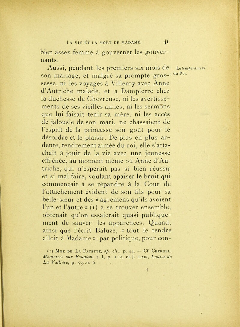 bien assez femme à gouverner les gouver- nants. Aussi, pendant les premiers six mois de Le tempérament son mariage, et malgré sa prompte gros- sesse, ni les voyages à Villeroy avec Anne d'Autriche malade, et à Dampierre chez la duchesse de Chevreuse, ni les avertisse- ments de ses vieilles amies, ni les sermons que lui faisait tenir sa mère, ni les accès de jalousie de son mari, ne chassaient de l'esprit de la princesse son goût pour le désordre et le plaisir. De plus en plus ar- dente, tendrement aimée du roi, elle s'atta- chait à jouir de la vie avec une jeunesse effrénée, au moment même où Anne d'Au- triche, qui n'espérait pas si bien réussir et si mal faire, voulant apaiser le bruit qui commençait à se répandre à la Cour de l'attachement évident de son fils pour sa belle-sœur et des « agrémens qu'ils avoient l'un et l'autre » (i) à se trouver ensemble, obtenait qu'on essaierait quasi-publique- ment de sauver les apparences. Quand, ainsi que l'écrit Baluze, « tout le tendre alloit à Madame », par politique, pour con- (i) Mme de La Fayette, op. cit., p. 44. — Cf. Chébuel, Mémoires sur Fouquet, t. I, p. 112, et J. Lair, Louise de La Vallière, p. 53, n. 6.