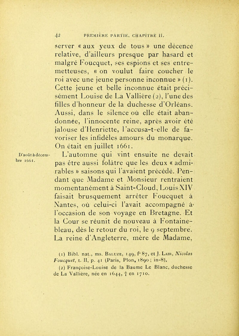 server « aux yeux de tous » une décence relative, d'ailleurs presque par hasard et malgré Foucquet, ses espions et ses entre- metteuses, « on voulut faire coucher le roi avec une jeune personne inconnue » (i). Cette jeune et belle inconnue était préci- sément Louise de La Vallière (2), l'une des filles d'honneur de la duchesse d'Orléans. Aussi, dans le silence où elle était aban- donnée, l'innocente reine, après avoir été jalouse d'Henriette, l'accusa-t-elle de fa- voriser les infidèles amours du monarque. On était en juillet 1661. D'aoûtàdécem- L'automuB qui viut ensuite ne devait '^ pas être aussi folâtre que les deux « admi- rables » saisons qui l'avaient précédé. Pen- dant que Madame et Monsieur rentraient momentanément à Saint-Cloud, Louis XIV faisait brusquement arrêter Foucquet à Nantes, où celui-ci l'avait accompagné à- l'occasion de son voyage en Bretagne. Et la Cour se réunit de nouveau à Fontaine- bleau, dès le retour du roi, le 9 septembre. La reine d'Angleterre, mère de Madame, (1) Bibl. nat., ms. Baluze, i49, f 87, et J. Lair, Nicolas Foucquet, t. II, p. 41 (Paris, Pion, 1890; in-8). (2) Françoise-Louise de la Baume Le Blanc, duchesse de La Vallière, née en 1644, f en 1710.