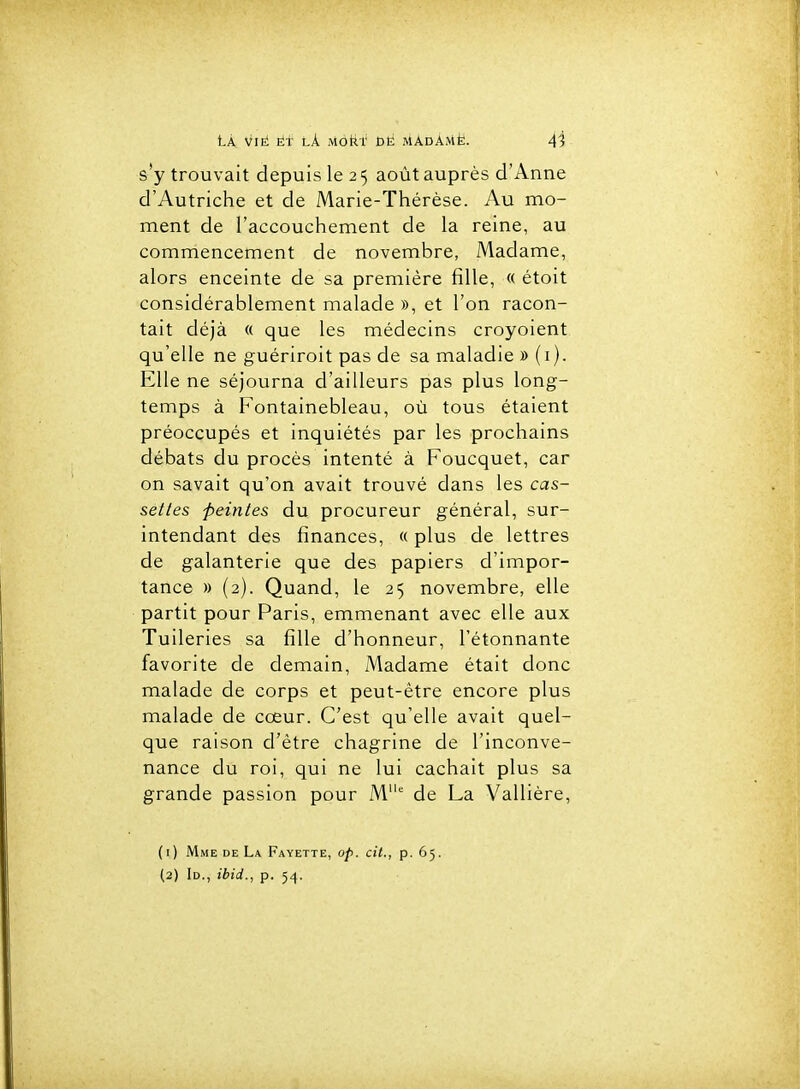 s'y trouvait depuis le 25 août auprès d'Anne d'Autriche et de Marie-Thérèse. Au mo- ment de l'accouchement de la reine, au commencement de novembre, Madame, alors enceinte de sa première fille, « étoit considérablement malade », et l'on racon- tait déjà « que les médecins croyoient qu'elle ne guèriroit pas de sa maladie » (i). Elle ne séjourna d'ailleurs pas plus long- temps à Fontainebleau, où tous étaient préoccupés et inquiétés par les prochains débats du procès intenté à Foucquet, car on savait qu'on avait trouvé dans les cas- settes peintes du procureur général, sur- intendant des finances, « plus de lettres de galanterie que des papiers d'impor- tance » (2). Quand, le 25 novembre, elle partit pour Paris, emmenant avec elle aux Tuileries sa fille d'honneur, l'étonnante favorite de demain. Madame était donc malade de corps et peut-être encore plus malade de cœur. C'est qu'elle avait quel- que raison d'être chagrine de l'inconve- nance du roi, qui ne lui cachait plus sa grande passion pour M' de La Vallière, (1) Mme de La Fayette, op. cit., p. 65. (2) 1d., ibid., p. 54.