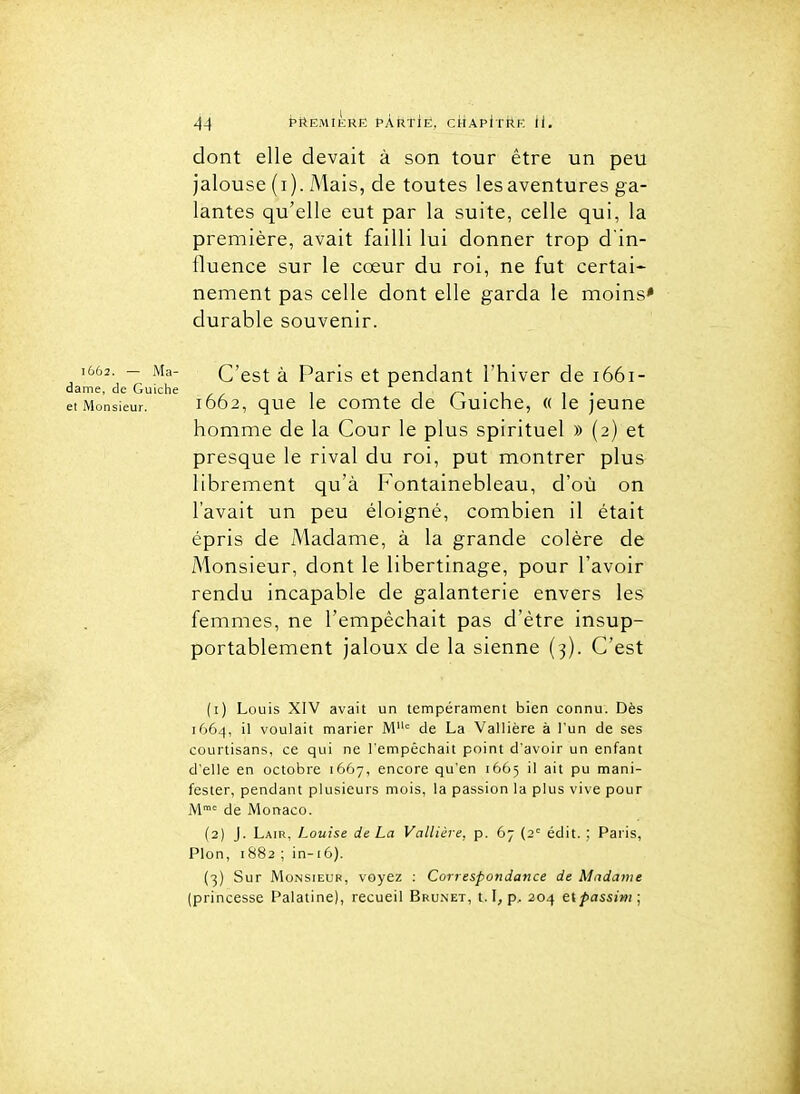 dont elle devait à son tour être un peu jalouse (i). Mais, de toutes les aventures ga- lantes qu'elle eut par la suite, celle qui, la première, avait failli lui donner trop d'in- fluence sur le cœur du roi, ne fut certai- nement pas celle dont elle garda le moins» durable souvenir. 1662. - Ma- C'est à Paris et pendant l'hiver de 1661- dame, de Guiclie , i • i i • et Monsieur. 1002, quc le comtc dc LTUiche, (( le jeune homme de la Cour le plus spirituel » (2) et presque le rival du roi, put montrer plus librement qu'à Fontainebleau, d'où on l'avait un peu éloigné, combien il était épris de Madame, à la grande colère de Monsieur, dont le libertinage, pour l'avoir rendu incapable de galanterie envers les femmes, ne l'empêchait pas d'être insup- portablement jaloux de la sienne (3). C'est (1) Louis XIV avait un tempérament bien connu. Dès 1664, il voulait marier M' de La Vallière à l'un de ses courtisans, ce qui ne l'empêchait point d'avoir un enfant d'elle en octobre 1667, encore qu'en 1665 il ait pu mani- fester, pendant plusieurs mois, la passion la plus vive pour M' de Monaco. (2) J. Lair, Louise de La Vallière, p. 67 (2'' édit. : Paiis, Pion, 1882 ; in-i6). (3) Sur Monsieur, voyez : Correspondance de Madame (princesse Palatine), recueil Brunet, 1.1, p, 204 etpassim; S