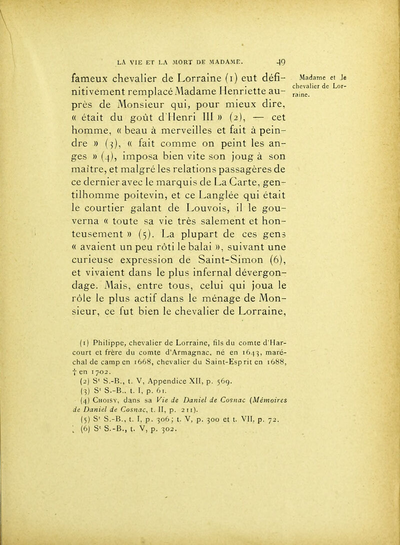 fameux chevalier de Lorraine (i) eut défi- Madame et h • ■ ri i. chevalier de Lor- nitivement remplace Madame Henriette au- ^^-^^^ près de Monsieur qui, pour mieux dire, « était du goût d'Henri III » (2), — cet homme, « beau à merveilles et fait à pein- dre )) (3), « fait comme on peint les an- ges » (4), imposa bien vite son joug à son maître, et malgré les relations passagères de ce dernier avec le marquis de La Carte, gen- tilhomme poitevin, et ce Langlée qui était le courtier galant de Louvois, il le gou- verna « toute sa vie très salement et hon- teusement )) (5). La plupart de ces gens « avaient un peu rôti le balai », suivant une curieuse expression de Saint-Simon (6), et vivaient dans le plus infernal dévergon- dage. Mais, entre tous, celui qui joua le rôle le plus actif dans le ménage de Mon- sieur, ce fut bien le chevalier de Lorraine, (1) Philippe, chevalier de Lorraine, fils du comte d'Har- court et frère du comte d'Armagnac, né en 1643, maré- chal de camp en 1668, chevalier du Saint-Esp rit en 1688, t en T 702. (2) S' S.-B., t. V, Appendice XII, p. 569. (3) S' S.-B., t. I, p. 61. (4) Choisy, dans sa Vie de Daniel de Cosiiac (Mémoires de Daniel de Cosnac, t. II, p. 211). (5) S' S.-B., t. I, p. 306; t. V, p. 300 et t. VII, p. 72.