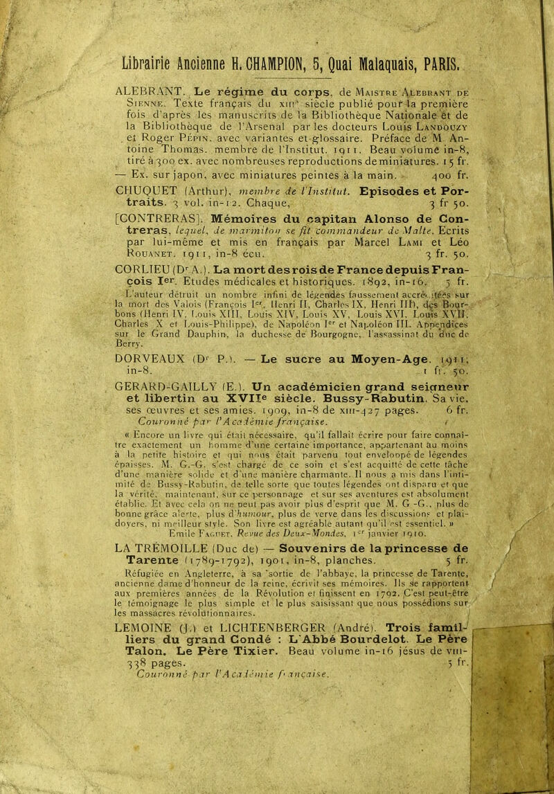 Librairie Ancienne H. GHAiWPION, 5, Quai Malaquais, PARIS. ALEBRANT. Le régime du corps, de Maistre Alebrant dp Sienne. Texte français du xiri-^ siècle publié pour la première fois d'après les manuscrits de la Bibliothèque Nationale êt de la Bibliothèque de l'Arsenal par les docteurs Louis Landouzy . eî Roger Pépin, avec variantes et glossaire. Préface de M An- toine Thomas, membre de l'Institut, iqri. Beau volume in-8, tiré à 300 ex. avec nombreuses reproductions de miniatures. 15 fr. — Ex. sur japon, avec miniatures peintes à la main. 400 fr. CHUQUET (Arthur), membre de l'Institut. Episodes et Por- traits. 3 vol. in-12. Chaque, 3 fr 50. [CONTRERAS]. Mémoires du capitan Alonso de Con- treras, lequel, de marmiton se fit commandeur de Malte. Ecrits par lui-même et mis en français par Marcel Lami et Léo RouANET. igti, in-8 écu. 3 fr. 50. CORLIEU (D'' A.). La mort des rois de France depuis Fran- çois 1er. Etudes médicales et historiques. 1892, in-i6. 5 fr. L'auteur détruit un nombre infini de léjiendes ffiussenienl atcrét sur la nnort des Valoi.s (François I'. Henri [I, Charles IX, Henri III), d^s Bour- bons (Henri IV, Louis XIII, Louis XIV, Louis XV, Louis XVI, Louis XVII, Charles X e( Louis-Philippe), de Napolé m I-''' el Nai-oléon III, .appendices sur le Grand Dauphin, la duchesse de Bourgogne, l'assassinat du duc de Berry. DORVEAUX (D'^ P.). — Le sucre au Moyen-Age. 1911, in-8. t f 1, 50. GERARD-GAILLY (E.). Un académicien grand seiçrnetir et libertin au XVIle siècle. Bussy-Rabutin, Sa vie. ses œuvres et ses amies, 190g, in-8 de xm--|27 pages. 6 fr. Couronné par l'Académie française. . « Encore un livre qui était nécessaire, qu'il fallait écr're pour faire connaî- tre exactement un homme d'une certaine importance, appartenant au moins à la petite histoire et qui nnus était parvenu tout envelonpé de légendes épaisses. M. G,-G. s'est chargé de ce soin el s'est acquitté de cette tâche d'une rnanière solide et d'une manière charmante. Il nous a mis dans l inti- inité d; Bussy-kîibulin, de telle sorte que toutes légendes ont disparu et que la vérité, maintenant, sur ce i.^crsonnage et sur ses aventures est absolument établie. Et avec cela on ne peut pas avoir plus d'esprit que M, G -G,, plus de bonne grâce alerte, plus d'^iMHiour, plus de verve dans les discussion.' et plai- doyers, ni meilleur style. Son livre est a.gréable autant qu'il est essentiel, » Emile F.M.uFT, Revue des Deux-Mondis, 1^ jjinvier iqio, LA TRÉMOILLE (Duc de) — Souvenirs de la princesse de Tarente (i 789-1 792), 1901, in-8, planches. 5 fr. Réfugiée en .Vngleterre, à sa sortie de l'abbaye, la princesse de Tarente, ancienne dame d'honneur de la reine, écrivit ses mémoires. Ils ,se rapportent au\' premières années de la Révolution et finissent en 1792. C'est peut-être le témoignage le plus simple et le plus saisissant que nous possédions sur les massacres révolutionnaires, LEMOINE (,),) et LICHTENBERGER /André). Trois faniil- liers du grand Condé : L'Abbé Bourdelot. Le Père Talon. Le Père Tixler. Beau volume in-16 jésus de viit- 338 pages. , . . ' f' - Couronné par V.AcaAriuie a nçai^e.