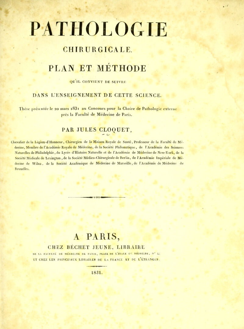 PATHOLOGIE CHIRURGICALE. r PLAN ET METHODE QU IL CONVII'NT DE SUIVRE DANS L'ENSEIGNEMENT DE CETTE SCIENCE. Thèse préfciiléc le 20 mars i83i au Concours pour la Chaire de Pathologie externe piès la Faculté Je Médecine de Paris. PAR JULES CLOQUET, Chevalier (le la Légion-d'Honneur, Chirurgien de la Maison Royale de Santé, Professeur de la Faculté de Mé- decine, Membre de l'Académie Royale de Médecine, de la Société Philomatique, de l'Académie des Sciences Naturelles de Philadelphie , du Lycée d'Histoire Naturelle et de l'Académie de Médecine de New-York, de la Société Médicale de Lexington , de la Société Médico-Chirurgicale de Berlin, de l'Académie Impériale de Mé- decine de Wilna , delà Société Académique de Médecine de Marseille, de l'Académie de Médecine de Bruxelles. CHEZ BÉCHET JEUNE, LIBRAIRE ET CHEZ LES rUINClIAUX LiDRAîKES DE La FRANCE ET P£ LETRANGLB. 1831.