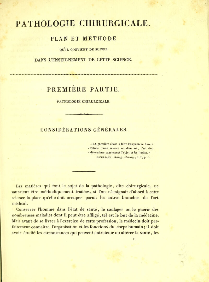 PATHOLOGIE CHIRURGICALE. PLAN ET METHODE qu'il convient de suivre DANS L'ENSEIGNEMENT DE CETTE SCIENCE. PREMIERE PARTIE. PATHOLOGIE CHIRURGICALE. CONSIDERATIONS GENERALES. « La première chose à faire lorscpi'on se livre à « l'étude d'une science ou d'un art, c'est d'en « déterminer exactement l'objet et les limites. » RlCHERAND, Nosog. chirurg., t. I, p. I,. Les matières qui font le sujet de la pathologie, dite chirurgicale, ne sauraient être méthodiquement traitées, si l'on n'assignait d'abord à cette science la place qu'elle doit occuper parmi les autres branches de l'art médical. Conserver l'homme dans l'état de santé, le soulager ou le guérir des nombreuses maladies dont il peut être affligé, tel est le but de la médecine. Mais avant de se livrer à l'exercice de cette profession, le médecin doit par- faitement connaître l'organisation et les fonctions du corps humain ; il doit avoir étudié les circonstances qui peuvent entretenir ou altérer la santé, les