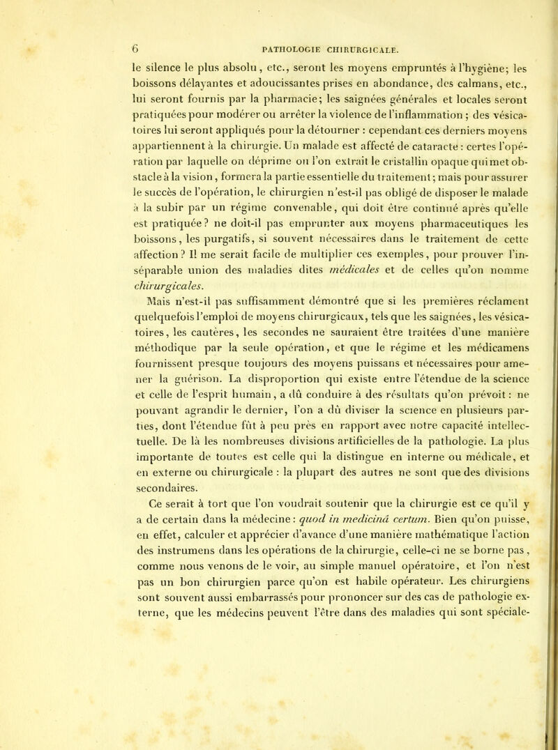 le silence le plus absolu, etc., seront les moyens empruntés à l'hygiène; les boissons délayantes et adoucissantes prises en abondance, dos caïmans, etc., lui seront fournis par la pharmacie; les saignées générales et locales seront pratiquées pour modérer ou arrêter la violence de l'inflammation ; des vésica- toires lui seront appliqués pour la détourner : cependantces derniers moyens appartiennent à la chirurgie. Un malade est affecté de cataracte : certes l'opé- ration par laquelle on déprime ou l'on extrait le cristallin opaque qui met ob- stacle à la vision, formera la partie essentielle du traitement ; mais pour assui er le succès de l'opération, le chirurgien n'est-il pas obligé de disposer le malade à la subir par un régime convenable, qui doit être continué après qu'elle est pratiquée ? ne doit-il pas emprunter aux moyens pharmaceutiques les boissons, les purgatifs, si souvent nécessaires dans le traitement de cette affection? Il me serait facile de multiplier ces exemples, pour prouver l'in- séparable union des maladies dites médicales et de celles qu'on nomme chirurgicales. Mais n'est-il pas suffisamment démontré que si les premières réclament quelquefois l'emploi de moyens chirurgicaux, tels que les saignées, les vésica- toires, les cautères, les secondes ne sauraient être traitées d'une manière méthodique par la seule opération, et que le régime et les médicamens fournissent presque toujours des moyens puissans et nécessaires pour ame- ner la guérison. La disproportion qui existe entre l'étendue de la science et celle de l'esprit humain, a dû conduire à des résultats qu'on prévoit : ne pouvant agrandir le dernier, l'on a dû diviser la science en plusieurs par- ties, dont l'étendue fût à peu près en rapport avec notre capacité intellec- tuelle. De là les nombreuses divisions artificielles de la pathologie. La plus importante de toutes est celle qui la distingue en interne ou médicale, et en externe ou chirurgicale : la plupart des autres ne sont que des divisions secondaires. Ce serait à tort que l'on voudrait soutenir que la chirurgie est ce qu'il y a de certain dans la médecine: quod in medicinâ certwn. Bien qu'on puisse, en effet, calculer et apprécier d'avance d'une manière mathématique l'action des instrumens dans les opérations de la chirurgie, celle-ci ne se borne pas , comme nous venons de le voir, au simple manuel opératoire, et l'on n'est pas un bon chirurgien parce qu'on est habile opérateur. Les chirurgiens sont souvent aussi embarrassés pour prononcer sur des cas de pathologie ex- terne, que les médecins peuvent l'être dans des maladies qui sont spéciale-