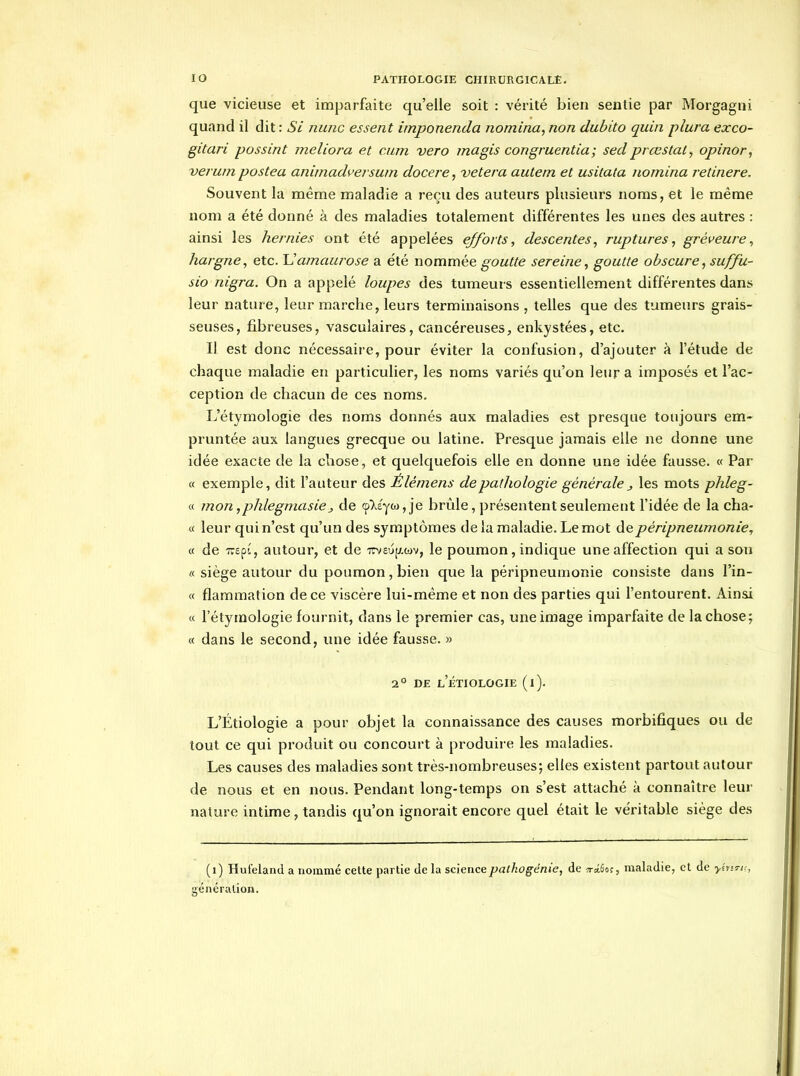 que vicieuse et imparfaite qu'elle soit : vérité bien sentie par Morgagni quand il dit : Si nunc essent imponenda nomina, non dubito quin plura exco- gitari possint meliora et cum vero magis congruentia; sed prœstaty opinor, verum postea animadversum docere, vetera autetn et usitaia nomina retinere. Souvent la même maladie a reçu des auteurs plusieurs noms, et le même nom a été donné à des maladies totalement différentes les unes des autres : ainsi les hernies ont été appelées efforts, descentes, ruptures, gréveure, hargne, etc. Uamaurose a été nommée goutte sereine, goutte obscure, suffu- sio nigra. On a appelé loupes des tumeurs essentiellement différentes dans leur nature, leur marche, leurs terminaisons , telles que des tumeurs grais- seuses, fibreuses, vasculaires, cancéreuses, enkystées, etc. Il est donc nécessaire, pour éviter la confusion, d'ajouter à l'étude de chaque maladie en particulier, les noms variés qu'on leur a imposés et l'ac- ception de chacun de ces noms. L'étymologie des noms donnés aux maladies est presque toujours em- pruntée aux langues grecque ou latine. Presque jamais elle ne donne une idée exacte de la chose, et quelquefois elle en donne une idée fausse. « Par « exemple, dit l'auteur des Élémens de pathologie générale j les mots phleg- « mon, phlegjnasie j de (p'X£y((),je brûle, présentent seulement l'idée de la cha- « leur qui n'est qu'un des symptômes de la maladie. Le mot depéripneumonie, « de TcepL, autour, et de rm\)]Lm, le poumon, indique une affection qui a sou « siège autour du poumon, bien que la péripneumonie consiste dans l'in- « flammation de ce viscère lui-même et non des parties qui l'entourent. Ainsi « l'étymologie fournit, dans le premier cas, une image imparfaite de la chose; « dans le second, une idée fausse. » 2° DE l'eTIOLOGIE (i). L'Étiologie a pour objet la connaissance des causes morbifiques ou de tout ce qui produit ou concourt à produire les maladies. Les causes des maladies sont très-nombreuses; elles existent partout autour de nous et en nous. Pendant long-temps on s'est attaché à connaître leur nature intime, tandis qu'on ignorait encore quel était le véritable siège des (i) Hufeland a nommé ceUe partie de la science pathogénie, de iT-âÊof, maladie, et de ylvs^K, génération.