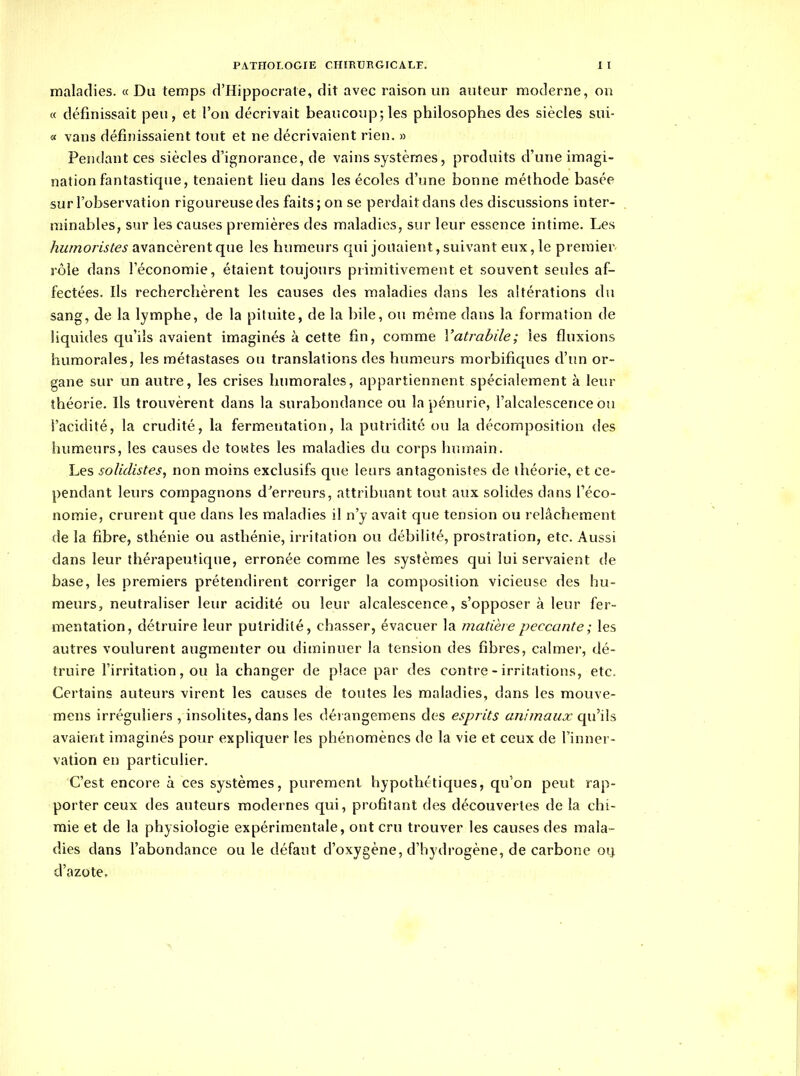 maladies. « Du temps d'Hippocrate, dit avec raison un auteur moderne, on « définissait peu, et l'on décrivait beaucoup; les philosophes des siècles sui- « vans définissaient tout et ne décrivaient rien. » Pentlant ces siècles d'ignorance, de vains systèmes, produits d'une imagi- nation fantastique, tenaient lieu dans les écoles d'une bonne méthode basée sur l'observation rigoureuse des faits; on se perdait dans des discussions inter- minables, sur les causes premières des maladies, sur leur essence intime. Les humoristes avancèrent que les humeurs qui jouaient, suivant eux, le premier rôle dans l'économie, étaient toujours primitivement et souvent seules af- fectées. Ils recherchèrent les causes des maladies dans les altérations du sang, de la lymphe, de la pituite, de la bile, ou même dans la formation de liquides qu'ils avaient imaginés à cette fin, comme Vatrabile; les fluxions humorales, les métastases ou translations des humeurs morbifiques d'un or- gane sur un autre, les crises humorales, appartiennent spécialement à leur théorie. Ils trouvèrent dans la surabondance ou la pénurie, l'alcalescence ou i'acidité, la crudité, la fermentation, la putridité ou la décomposition des humeurs, les causes de towtes les maladies du corps humain. Les solidistes, non moins exclusifs que leurs antagonistes de théorie, et ce- pendant leurs compagnons d^erreurs, attribuant tout aux solides dans l'éco- nomie, crurent que dans les maladies il n'y avait que tension ou relâchement de la fibre, sthénie ou asthénie, irritation ou débilité, prostration, etc. Aussi dans leur thérapeutique, erronée comme les systèmes qui lui servaient de base, les premiers prétendirent corriger la composition vicieuse des hu- meurs, neutraliser leur acidité ou leur alcalescence, s'opposer à leur fer- mentation, détruire leur putridité, chasser, évacuer la matière peccante; les autres voulurent augmenter ou diminuer la tension des fibres, calmer, dé- truire firritation, ou la changer de place par des contre - irritations, etc. Certains auteurs virent les causes de toutes les maladies, dans les mouve- mens irréguîiers , insolites, dans les dérangemens des esprits animaux qu'ils avaient imaginés pour expliquer les phénomènes de la vie et ceux de l'inner- vation en particulier. C'est encore à ces systèmes, purement hypothétiques, qu'on peut rap- porter ceux des auteurs modernes qui, profitant des découvertes de la chi- mie et de la physiologie expérimentale, ont cru trouver les causes des mala- dies dans l'abondance ou le défaut d'oxygène, d'hydrogène, de carbone oi| d'azote,