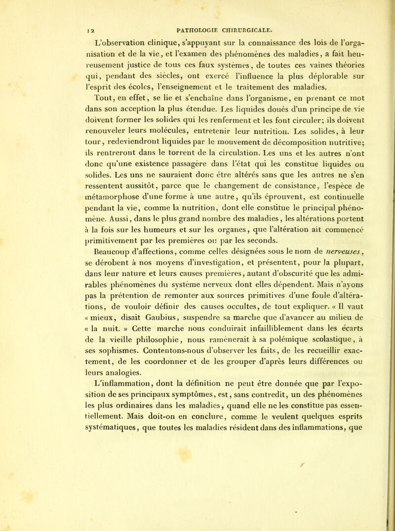 L'observation clinique, s'appuyant sur la connaissance des lois de l'orga- nisation et de la vie, et l'examen des phénomènes des maladies, a fait heu- reusement justice de tous ces faux systèmes, de toutes ces vaines théories qui, pendant des siècles, ont exercé l'influence la plus déplorable sur l'esprit des écoles, l'enseignement et le traitement des maladies. Tout, en effet, se lie et s'enchaîne dans l'organisme, en prenant ce mot dans son acception la plus étendue. I.es liquides doués d'un principe de vie doivent former les solides qui les renferment et les font circuler; ils doivent renouveler leurs molécules, entretenir leur nutrition. Les solides, à leur tour, redeviendront liquides par le mouvement de décomposition nutritive; ils rentreront dans le torrent de la circulation. Les uns et les autres n'ont donc qu'une existence passagère dans l'état qui les constitue liquides ou solides. Les uns ne sauraient donc être altérés sans que les autres ne s'en ressentent aussitôt, parce que le changement de consistance, l'espèce de métamorphose d'ime forme à une autre, qu'ils éprouvent, est continuelle pendant la vie, comme la nutrition, dont elle constitue le principal phéno- mène. Aussi, dans le plus grand nombre des maladies, les altérations portent à la fois sur les humeurs et sur les organes, que l'altération ait commencé primitivement par les premières ou par les seconds. Beaucoup d'affections, comme celles désignées sous le nom de nerveuses, se dérobent à nos moyens d'investigation, et présentent, pour la plupart, dans leur nature et leurs causes premières, autant d'obscurité que les admi- rables phénomènes du système nerveux dont elles dépendent. Mais n'ayons pas la prétention de remonter aux sources primitives d'une foule d'altéra- tions, de vouloir définir des causes occultes, de tout expliquer. «Il vaut «mieux, disait Gaubius, suspendre sa marche que d'avancer au milieu de « la nuit. » Cette marche nous conduirait infailliblement dans les écarts de la vieille philosophie, nous ramènerait à sa polémique scolastique, à ses sophismes. Contentons-nous d'observer les faits, de les recueillir exac- tement, de les coordonner et de les grouper d'après leurs différences ou leurs analogies. L^inflammation, dont la définition ne peut être donnée que par l'expo- sition de ses principaux symptômes, est, sans contredit, un des phénomènes les plus ordinaires dans les maladies, quand elle ne les constitue pas essen- tiellement. Mais doit-on en conclure, comme le veulent quelques esprits systématiques, que toutes les maladies résident dans des inflammations, que