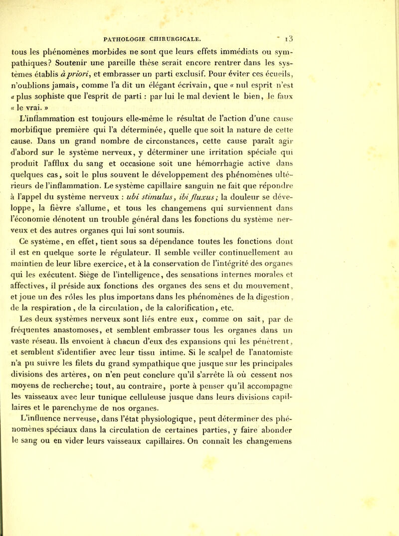 tous les phénomènes morbides ne sont que leurs effets immédiats ou sym- pathiques? Soutenir une pareille thèse serait encore rentrer dans les sys- tèmes établis à priori^ et embrasser un parti exclusif. Pour éviter ces écueils, n'oublions jamais, comme l'a dit un élégant écrivain, que « nul esprit n'est «plus sophiste que l'esprit de parti : par lui le mal devient le bien, le faux « le vrai. » L'inflammation est toujours elle-même le résultat de l'action d'une cause morbifique première qui l'a déterminée, quelle que soit la nature de cette cause. Dans un grand nombre de circonstances, cette cause parait agir d'abord sur le système nerveux, y déterminer vme irritation spéciale qui produit l'afflux du sang et occasione soit une hémorrhagie active dans quelques cas, soit le plus souvent le développement des phénomènes ulté- rieurs de l'inflammation. Le système capillaire sanguin ne fait que répondre à l'appel du système nerveux : ubi stimulus, ihijluxus; la douleur se déve- loppe, la fièvre s'allume, et tous les changemens qui surviennent dans l'économie dénotent un trouble général dans les fonctions du système ner- veux et des autres organes qui lui sont soumis. Ce système, en effet, tient sous sa dépendance toutes les fonctions dont il est en quelque sorte le régulateur. Il semble veiller continuellement au maintien de leur libre exercice, et à la conservation de l'intégrité des organes qui les exécutent. Siège de l'inteUigence, des sensations internes morales et affectives, il préside aux fonctions des organes des sens et du mouvement, et joue un des rôles les plus importans dans les phénomènes de la digestion , de la respiration , de la circulation, de la calorification, etc. Les deux systèmes nerveux sont liés entre eux, comme on sait, par de fréquentes anastomoses, et semblent embrasser tous les organes dans un vaste réseau. Ils envoient à chacun d'eux des expansions qui les pénètrent, et semblent s'identifier avec leur tissu intime. Si le scalpel de l'anatomiste n'a pu suivre les filets du grand sympathique que jusque sur les principales divisions des artères, on n'en peut conclure qu'il s'arrête là où cessent nos moyens de recherche; tout, au contraire, porte à penser qu'il accompagne les vaisseaux avec leur tunique celluleuse jusque dans leurs divisions capil- laires et le parenchyme de nos organes. L'influence nerveuse, dans l'état physiologique, peut déterminer des phé- nomènes spéciaux dans la circulation de certaines parties, y faire abonder le sang ou en vider leurs vaisseaux capillaires. On connaît les changemens