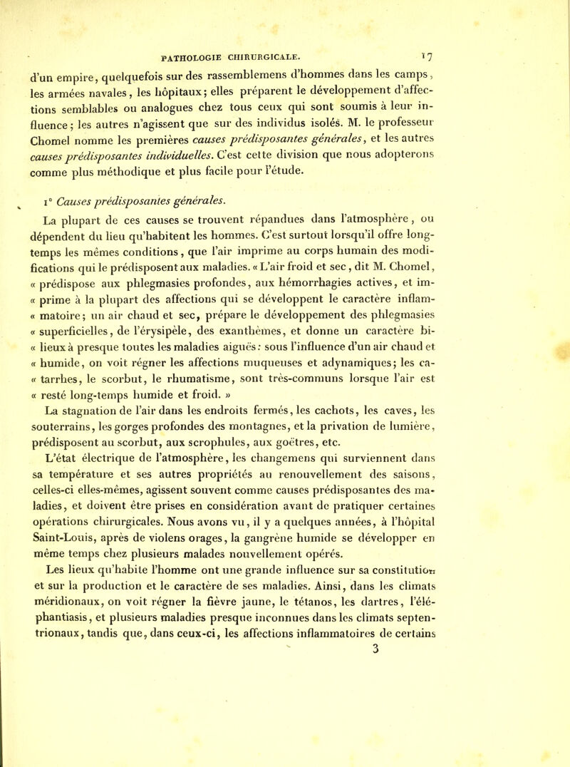 d'un empire, quelquefois sur des rassemblemens d'hommes dans les camps, les armées navales, les hôpitaux ; elles préparent le développement d'affec- tions semblables ou analogues chez tous ceux qui sont soumis à leur in- fluence ; les autres n'agissent que sur des individus isolés. M. le professeur Chomel nomme les premières causes prédisposantes générales, et les autres causes prédisposantes individuelles. C'est cette division que nous adopterons comme plus méthodique et plus facile pour l'étude. 1° Causes prédisposantes générales. La plupart de ces causes se trouvent répandues dans l'atmosphère, ou dépendent du heu qu'habitent les hommes. C'est surtout lorsqu'il offre long- temps les mêmes conditions, que l'air imprime au corps humain des modi- fications qui le prédisposent aux maladies. « L'air froid et sec, dit M. Chomel, « prédispose aux phlegmasies profondes, aux hémorrhagies actives, et im- « prime à la plupart des affections qui se développent le caractère inflam- « matoire; un air chaud et sec, prépare le développement des phlegmasies c( superficielles, de l'érysipèle, des exanthèmes, et donne un caractère bi- « lieux à presque toutes les maladies aiguës: sous l'influence d'un air chaud et « humide, on voit régner les affections muqueuses et adynamiques; les ca- V tarrhes, le scorbut, le rhumatisme, sont très-communs lorsque l'air est « resté long-temps humide et froid. » La stagnation de l'air dans les endroits fermés, les cachots, les caves, les souterrains, les gorges profondes des montagnes, et la privation de lumière, prédisposent au scorbut, aux scrophules, aux goëtres, etc. L'état électrique de l'atmosphère, les changemens qui surviennent dans sa température et ses autres propriétés au renouvellement des saisons, celles-ci elles-mêmes, agissent souvent comme causes prédisposantes des ma- ladies, et doivent être prises en considération avant de pratiquer certaines opérations chirurgicales. Nous avons vu, il y a quelques années, à l'hôpital Saint-Louis, après de violens orages, la gangrène humide se développer en même temps chez plusieurs malades nouvellement opérés. Les lieux qu'habile l'homme ont une grande influence sur sa constitutiot; et sur la production et le caractère de ses maladies. Ainsi, dans les climats méridionaux, on voit régner la fièvre jaune, le tétanos, les dartres, l'élé- phantiasis, et plusieurs maladies presque inconnues dans les climats septen- trionaux, tandis que, dans ceux-ci, les affections inflammatoires de certains 3