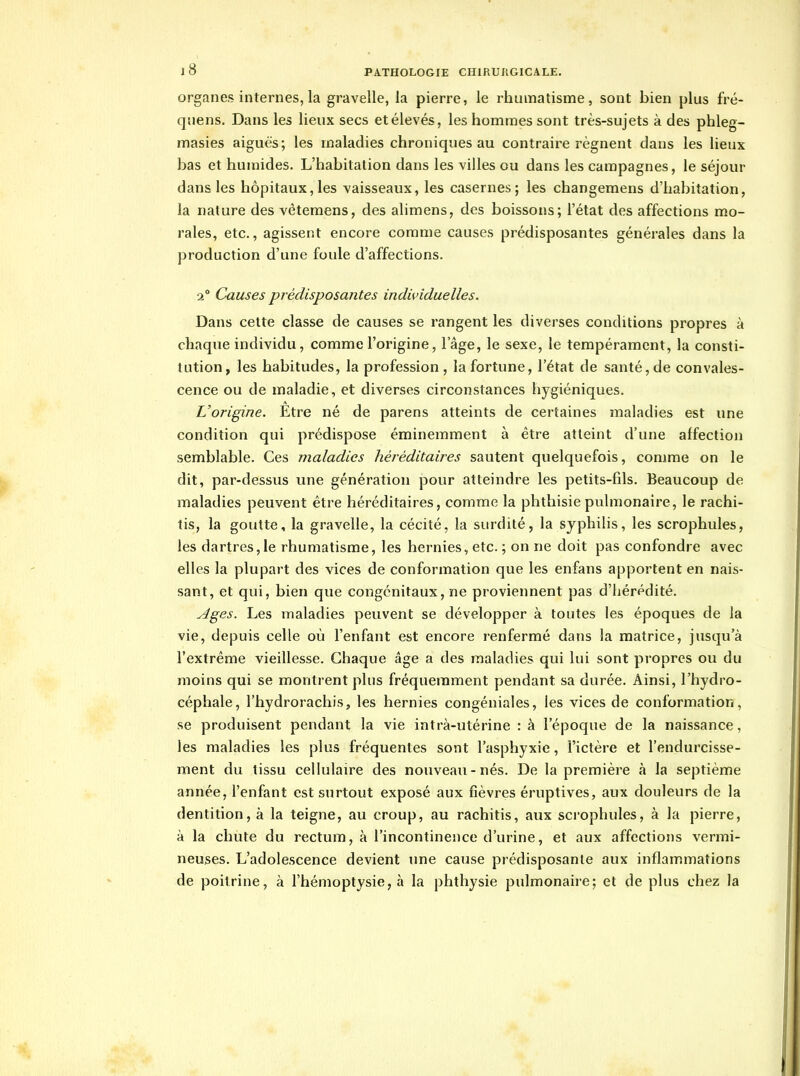 organes internes, la gravelle, la pierre, le rhumatisme, sont bien plus fré- quens. Dans les lieux secs et élevés, les hommes sont très-sujets à des phleg- masies aiguës ; les maladies chroniques au contraire régnent dans les lieux bas et humides. L'habitation dans les villes ou dans les campagnes, le séjour dans les hôpitaux,les vaisseaux, les casernes; les changemens d'habitation, la nature des vêtemens, des alimens, des boissons; l'état des affections mo- rales, etc., agissent encore comme causes prédisposantes générales dans la production d'une foule d'affections. 2° Causes prédisposantes individuelles. Dans cette classe de causes se rangent les diverses conditions propres à chaque individu, comme l'origine, l'âge, le sexe, le tempérament, la consti- tution, les habitudes, la profession , la fortune, l'état de santé, de convales- cence ou de maladie, et diverses circonstances hygiéniques. L'origine. Etre né de parens atteints de certaines maladies est une condition qui prédispose éminemment à être atteint d'une affection semblable. Ces maladies héréditaires sautent quelquefois, comme on le dit, par-dessus une génération pour atteindre les petits-fils. Beaucoup de maladies peuvent être héréditaires, comme la phthisie pulmonaire, le rachi- tis, la goutte, la gravelle, la cécité, la surdité, la syphilis, les scrophules, les dartres,le rhumatisme, les hernies, etc. ; on ne doit pas confondre avec elles la plupart des vices de conformation que les enfans apportent en nais- sant, et qui, bien que congénitaux, ne proviennent pas d'hérédité. Ages. Les maladies peuvent se développer à toutes les époques de la vie, depuis celle où l'enfant est encore renfermé dans la matrice, jusqu'à l'extrême vieillesse. Chaque âge a des maladies qui lui sont propres ou du moins qui se montrent plus fréquemment pendant sa durée. Ainsi, l'hydro- céphale, l'hydrorachis, les hernies congéniales, les vices de conformation, se produisent pendant la vie intrà-utérine : à l'époque de la naissance, les maladies les plus fréquentes sont l'asphyxie, l'ictère et l'endurcisse- ment du tissu cellulaire des nouveau-nés. De la première à la septième année, l'enfant est surtout exposé aux fièvres éruptives, aux douleurs de la dentition, à la teigne, au croup, au rachitis, aux scrophules, à la pierre, à la chute du rectum, à l'incontinence d'urine, et aux affections vermi- neuses. L'adolescence devient ime cause prédisposante aux inflammations de poitrine, à l'hémoptysie, à la phthysie pulmonaire; et de plus chez la