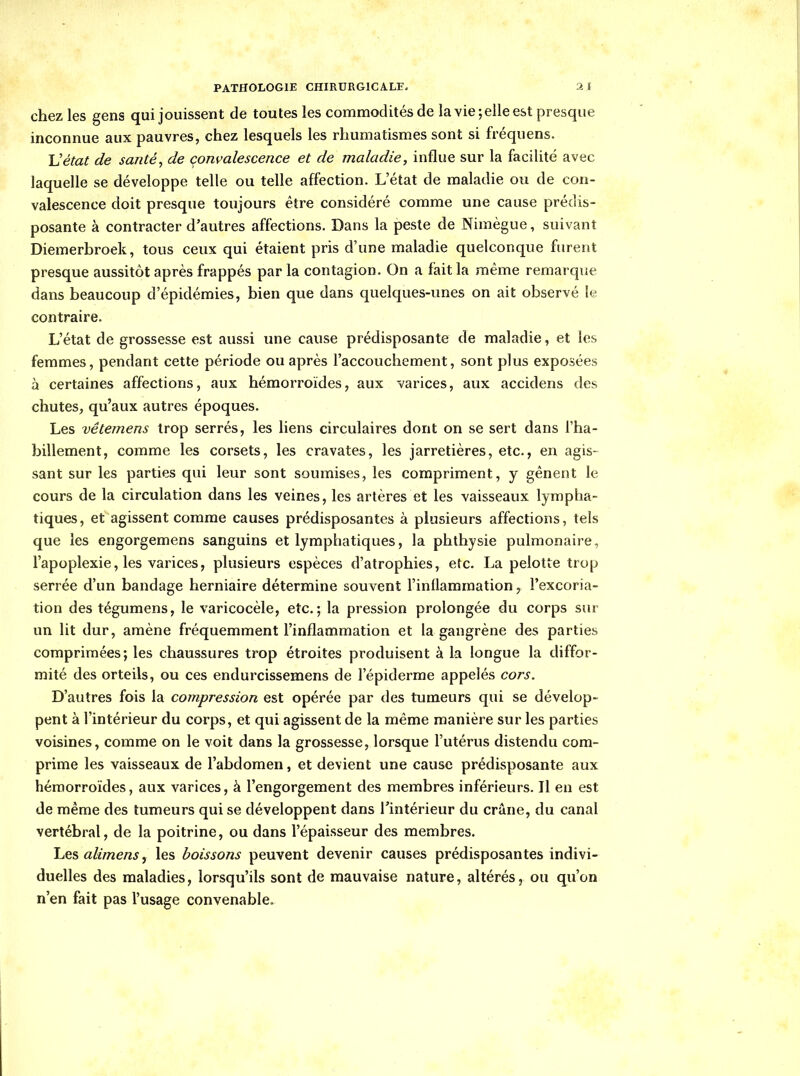 chez les gens qui jouissent de toutes les commodités de laYie;ellee&t presque inconnue aux pauvres, chez lesquels les rhumatismes sont si fréquens. Uétat de santé, de çonvalescence et de maladie, influe sur la facilité avec laquelle se développe telle ou telle affection. L'état de maladie ou de con- valescence doit presque toujours être considéré comme une cause prédis- posante à contracter d'autres affections. Dans la peste de Nimègue, suivant Diemerbroek, tous ceux qui étaient pris d'une maladie quelconque furent presque aussitôt après frappés par la contagion. On a fait la même remarque dans beaucoup d'épidémies, bien que dans quelques-unes on ait observé le contraire. L'état de grossesse est aussi une cause prédisposante de maladie, et les femmes, pendant cette période ou après l'accouchement, sont plus exposées à certaines affections, aux hémorroïdes, aux varices, aux accidens des chutes, qu'aux autres époques. Les vêtemens trop serrés, les liens circulaires dont on se sert dans l'ha- billement, comme les corsets, les cravates, les jarretières, etc., en agis- sant sur les parties qui leur sont soumises, les compriment, y gênent le cours de la circulation dans les veines, les artères et les vaisseaux lympha- tiques, et agissent comme causes prédisposantes à plusieurs affections, tels que les engorgemens sanguins et lymphatiques, la phthysie pulmonaire, l'apoplexie, les varices, plusieurs espèces d'atrophies, etc. La pelotte trop serrée d'un bandage herniaire détermine souvent l'inflammation, l'excoria- tion des tégumens, le varicocèle, etc.; la pression prolongée du corps sur un lit dur, amène fréquemment l'inflammation et la gangrène des parties comprimées; les chaussures trop étroites produisent à la longue la diffor- mité des orteils, ou ces endurcissemens de l'épiderme appelés cors. D'autres fois la compression est opérée par des tumeurs qui se dévelop- pent à l'intérieur du corps, et qui agissent de la même manière sur les parties voisines, comme on le voit dans la grossesse, lorsque l'utérus distendu com- prime les vaisseaux de l'abdomen, et devient une cause prédisposante aux hémorroïdes, aux varices, à l'engorgement des membres inférieurs. Il en est de même des tumeurs qui se développent dans l'intérieur du crâne, du canal vertébral, de la poitrine, ou dans l'épaisseur des membres. Les alimens, les boissons peuvent devenir causes prédisposantes indivi- duelles des maladies, lorsqu'ils sont de mauvaise nature, altérés, ou qu'on n'en fait pas l'usage convenable.