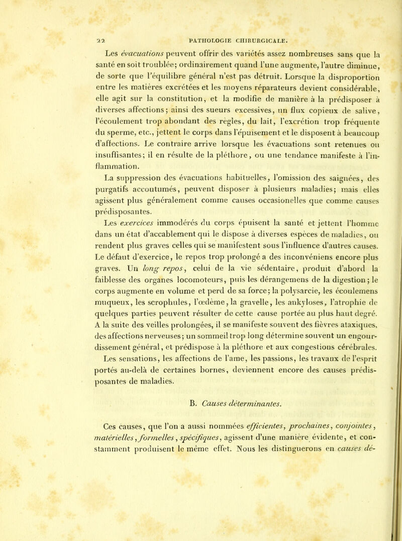 Les évacuations peuvent offrir des variétés assez nombreuses sans que la santé en soit troublée; ordinairement quand l'une augmente, l'autre diminue, de sorte que l'équilibre général n'est pas détruit. Lorsque la disproportion entre les matières excrétées et les moyens réparateurs devient considérable, elle agit sur la constitution, et la modifie de manière à la prédisposer à diverses affections; ainsi des sueurs excessives, un flux copieux de salive, l'écoulement trop abondant des règles, du lait, l'excrétion trop fréquente du sperme, etc., jettent le corps dans Te'puisement et le disposent à beaucoup d'affections. Le contraire arrive lorsque les évacuations sont retenues ou insuffisantes; il en résulte de la pléthore, ou une tendance manifeste à l'in- flammation. La suppression des évacuations habituelles, l'omission des saignées, des purgatifs accoutumés, peuvent disposer à plusieurs maladies; mais elles agissent plus généralement comme causes occasionelles que comme causes prédisposantes. Les exercices immodérés du corps épuisent la santé et jettent l'homme dans un état d'accablement qui le dispose à diverses espèces de maladies, ou rendent plus graves celles qui se manifestent sous l'influence d'autres causes. Le défaut d'exercice, le repos trop prolongé a des inconvéniens encore plus graves. Un long repos^ celui de la vie sédentaire, produit d'abord la faiblesse des organes locomoteurs, puis les dérangemens de la digestion; le corps augmente en volume et perd de sa force; la poljsarcie, les écouîemens muqueux, les scrophules, l'œdème, la gravelle, les ankjloses, l'atrophie de quelques parties peuvent résulter de cette cause portée au plus haut degré. A la suite des veilles prolongées, il se manifeste souvent des fièvres ataxiques, des affections nerveuses; un sommeil trop long détermine souvent un engour- dissement général, et prédispose à la pléthore et aux congestions cérébrales. Les sensations, les affections de l'ame, les passions, les travaux de l'esprit portés au-delà de certaines bornes, deviennent encore des causes prédis- posantes de maladies. B. Causes déterminantes. Ces causes, que l'on a aussi nommées efficientes^ prochaines^ conjointes, matérielles, formelles, spécifiques, 2i^\ssen\ à'une manière évidente, et con- stamment produisent le même effet. Nous les distinguerons en causes dé-