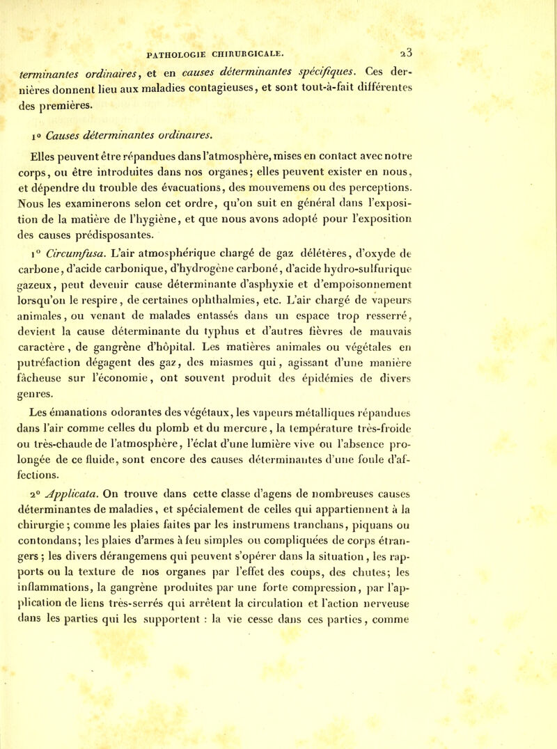 terminantes ordinaires, et en causes déterminantes spécifiques. Ces der- nières donnent lieu aux maladies contagieuses, et sont tout-à-fait différentes des premières. i<» Causes déterminantes ordinaires. Elles peuvent être répandues dans l'atmosphère, mises en contact avec notre corps, ou être introduites dans nos organes; elles peuvent exister en nous, et dépendre du trouble des évacuations, des mouvemens ou des perceptions. Nous les examinerons selon cet ordre, qu'on suit en général dans l'exposi- tion de la matière de l'hygiène, et que nous avons adopté pour l'exposition des causes prédisposantes. 1° Circumfusa. L'air atmosphérique chargé de gaz délétères, d'oxyde de carbone, d'acide carbonique, d'hydrogène carboné, d'acide hydro-sulfurique gazeux, peut devenir cause déterminante d'asphyxie et d'empoisonnement lorsqu'on le respire, de certaines ophthalmies, etc. L'air chargé de vapeurs animales, ou venant de malades entassés dans un espace trop resserré, devient la cause déterminante du typhus et d'autres hèvres de mauvais caractère , de gangrène d'hôpital. Les matièi^es animales ou végétales en putréfaction dégagent des gaz, des miasmes qui, agissant d'une manière fâcheuse sur l'économie, ont souvent produit des épidémies de divers genres. Les émanations odorantes des végétaux, les vapeurs métalliques répandues dans l'air comme celles du plomb et du mercure, la température très-froide ou très-chaude de l'atmosphère, l'éclat d'une lumière vive ou l'absence pro- longée de ce fluide, sont encore des causes déterminantes d'une foule d'af- fections. 2° Applicata. On trouve dans cette classe d'agens de nombreuses causes déterminantes de maladies, et spécialement de celles qui appartiennent à la chirurgie; comme les plaies faites par les instrumens tranclians, piquans ou contondans; les plaies d'armes à feu simples ou compliquées de corps étran- gers ; les divers dérangemens qui peuvent s'opérer dans la situation, les rap- ports ou la texture de nos organes par l'effet des coups, des chutes; les inflammations, la gangrène produites par une forte compression, par l'ap- plication de liens très-serrés qui arrêtent la circulation et l'action nerveuse dans les parties qui les supportent : la vie cesse dans ces parties, comme