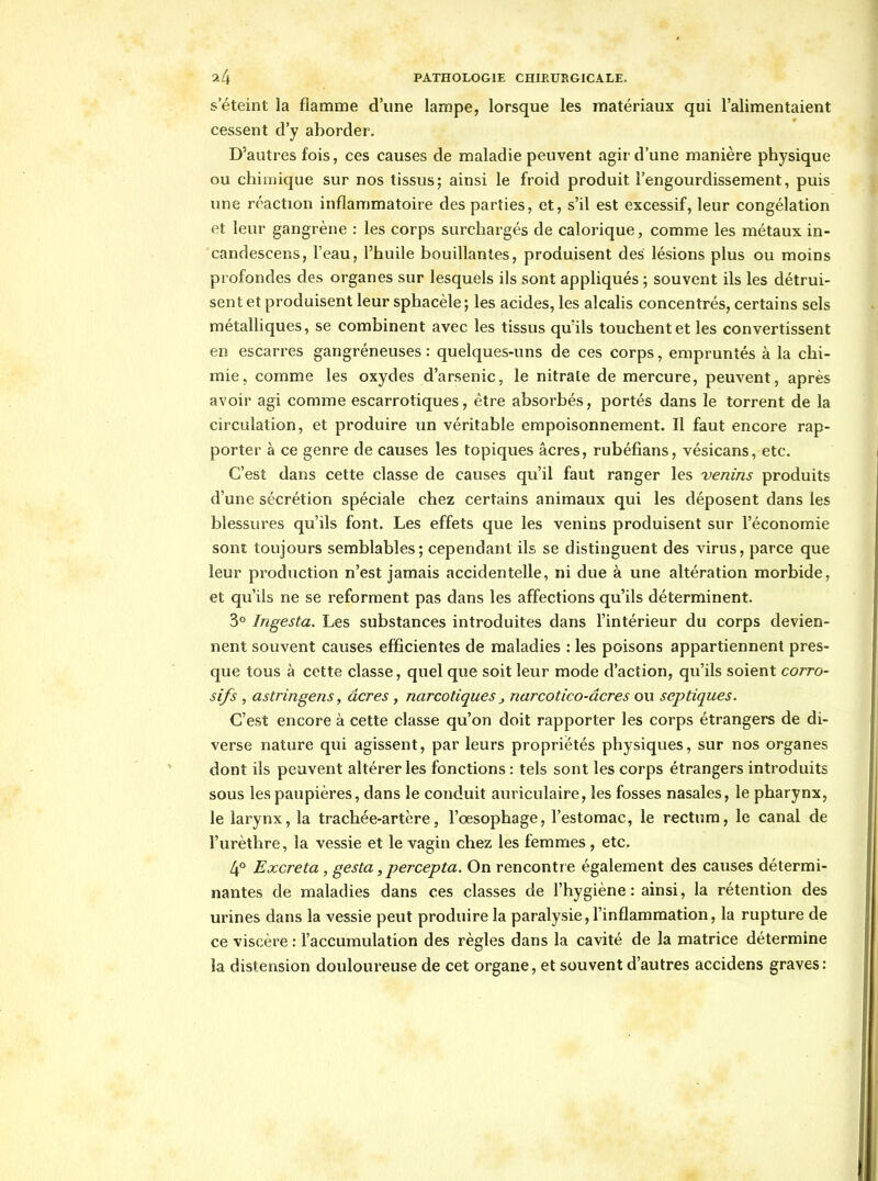 s'éteint la flamme d'une lampe, lorsque les matériaux qui l'alimentaient cessent d'y aborder. D'autres fois, ces causes de maladie peuvent agir d'une manière physique ou chimique sur nos tissus; ainsi le froid produit l'engourdissement, puis une réaction inflammatoire des parties, et, s'il est excessif, leur congélation et leur gangrène : les corps surchargés de calorique, comme les métaux in- candescens, l'eau, l'huile bouillantes, produisent des lésions plus ou moins profondes des organes sur lesquels ils sont appliqués ; souvent ils les détrui- sent et produisent leur sphacèle; les acides, les alcalis concentrés, certains sels métalUques, se combinent avec les tissus qu'ils touchent et les convertissent en escarres gangréneuses : quelques-uns de ces corps, empruntés à la chi- mie, comme les oxydes d'arsenic, le nitrate de mercure, peuvent, après avoir agi comme escarrotiques, être absorbés, portés dans le torrent de la circulation, et produire un véritable empoisonnement. Il faut encore rap- porter à ce genre de causes les topiques acres, rubéfians, vésicans, etc. C'est dans cette classe de causes qu'il faut ranger les venins produits d'une sécrétion spéciale chez certains animaux qui les déposent dans les blessures qu'ils font. Les effets que les venins produisent sur l'économie sont toujours semblables; cependant ils se distinguent des virus, parce que leur production n'est jamais accidentelle, ni due à une altération morbide, et qu'ils ne se reforment pas dans les affections qu'ils déterminent. 3° Ingesta. Les substances introduites dans l'intérieur du corps devien- nent souvent causes efficientes de maladies : les poisons appartiennent pres- que tous à cette classe, quel que soit leur mode d'action, qu'ils soient corro- sifs , astringens, acres , narcotiques ^ narcotico-âcres ou septiques. C'est encore à cette classe qu'on doit rapporter les corps étrangers de di- verse nature qui agissent, par leurs propriétés physiques, sur nos organes dont ils peuvent altérer les fonctions : tels sont les corps étrangers introduits sous les paupières, dans le conduit auriculaire, les fosses nasales, le pharynx, le larynx, la trachée-artère, l'œsophage, l'estomac, le rectum, le canal de l'urèthre, la vessie et le vagin chez les femmes , etc. 4° Excréta, gesta, percepta. On rencontr e également des causes détermi- nantes de maladies dans ces classes de l'hygiène: ainsi, la rétention des urines dans la vessie peut produire la paralysie, l'inflammation, la rupture de ce viscère : l'accumulation des règles dans la cavité de la matrice détermine la distension douloureuse de cet organe, et souvent d'autres accidens graves: