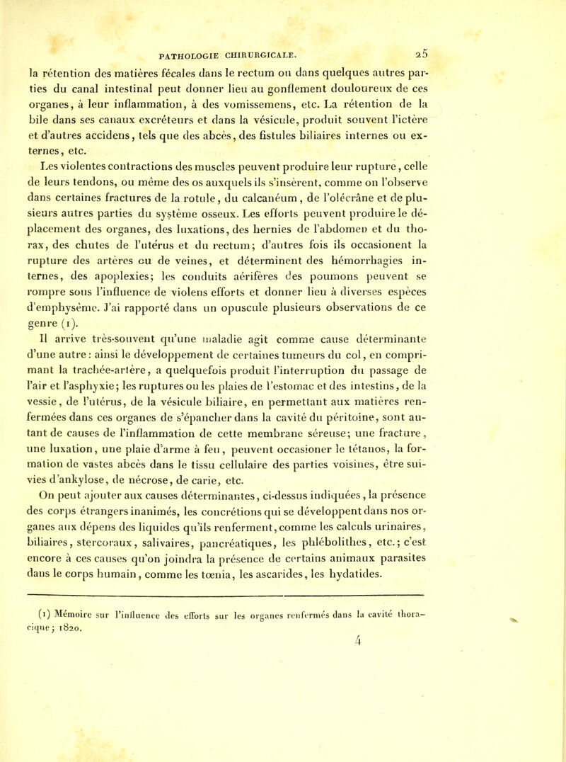 la rétention des matières fécales dans le rectum ou dans quelques autres par- ties du canal intestinal peut donner lieu au gonflement douloureux de ces organes, à leur inflammation, à des vomissemens, etc. La rétention de la bile dans ses canaux excréteurs et dans la vésicule, produit souvent l'ictère et d'autres accidens, tels que des abcès, des fistules biliaires internes ou ex- ternes, etc. Les violentes contractions des muscles peuvent produire leur rupture, celle de leurs tendons, ou même des os auxquels ils s'insèrent, comme on l'observe dans certaines fractures de la rotule, du calcanéum, de l'olécrâne et de plu- sieurs autres parties du système osseux. Les efforts peuvent produire le dé- placement des organes, des luxations, des hernies de l'abdomen et du tho- rax, des chutes de l'utérus et du rectum; d'autres fois ils occasionent la rupture des artères eu de veines, et déterminent des hémorrhagies in- ternes, des apoplexies; les conduits aérifères des poumons peuvent se rompre sous l'influence de violens efforts et donner lieu à diverses espèces d'emphysème. J'ai rapporté dans un opuscule plusieurs observations de ce genre (i). Il arrive très-souvent cpi'une ujaladie agit comme cause déterminante d'une autre : ainsi le développement de certaines tumeurs du col, en compri- mant la trachée-artère, a quelquefois produit l'interruption du passage de l'air et l'asphyxie ; les ruptures ou les plaies de l'estomac et des intestins, de la vessie, de l'utérus, de la vésicule biliaire, en permettant aux matières ren- fermées dans ces organes de s'épancher dans la cavité du péritoine, sont au- tant de causes de l'inflammation de cette membrane séreuse; une fracture, une luxation, une plaie d'arme à feu, peuvent occasioner le tétanos, la for- mation de vastes abcès dans le tissu cellulaire des parties voisines, être sui- vies d'ankylose, de nécrose, de carie, etc. On peut ajouter aux causes déterminantes, ci-dessus indiquées, la présence des corps étrangers inanimés, les concrétions qui se développent dans nos or- ganes aux dépens des liquides qu'ils renferment,comme les calculs urinaires, biliaires, stercoraux, salivaires, pancréatiques, les phlébolithes, etc.; c'est encore à ces causes qu'on joindra la présence de certains animaux parasites dans le corps humain, comme les tœnia, les ascarides, les hydatides. (i) Mémoire sur rinilueiue des efforts sur les organes renfermés dans la eavité tliora- cique} 1820.