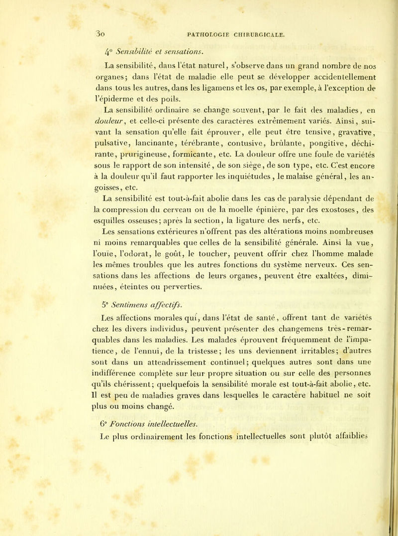 4° Sensibilité et sensations. La sensibilité, dans l'état naturel, s'observe clans un grand nombre de nos organes; dans l'état de maladie elle peut se développer accidentellement dans tous les autres, dans les ligamens et les os, par exemple, à l'exception de l'épiderme et des poils. La sensibilité ordinaire se change souvent, par le fait des maladies, en douleur^ et celle-ci présente des caractères extrêmement variés. Ainsi, sui- vant la sensation qu'elle fait éprouver, elle peut être tensive, gravative, pulsative, lancinante, térébrante, contusive, brûlante, pongitive, déchi- rante, prurigineuse, formicante, etc. La douleur offre une foule de variétés sous le rapport de son intensité, de son siège, de son type, etc. C'est encore à la doideur qu'il faut rapporter les inquiétudes , le malaise général, les an- goisses, etc. La sensibilité est tout-à-fait abolie dans les cas de paralysie dépendant de la compression du cerveau ou de la moelle épinière, par des exostoses, des esquilles osseuses; après la section, la ligature des nerfs, etc. Les sensations extérieures n'offrent pas des altérations moins nombreuses ni moins remarquables que celles de la sensibilité générale. Ainsi la vue, l'ouïe, l'odorat, le goût, le toucher, peuvent offrir chez l'homme malade les mêmes troubles que les autres fonctions du système nerveux. Ces sen- sations dans les affections de leurs organes, peuvent être exaltées, dimi- nuées, éteintes ou perverties. 5° Sentimens affectifs. Les affections morales qui, dans l'état de santé, offrent tant de variétés chez les divers individus, peuvent j)résenter des changemens très-remar- quables dans les maladies. Les malades éprouvent fréquemment de l'impa- tience, de l'ennui, de la tristesse; les uns deviennent irritables; d'autres sont dans un attendrissement continuel; quelques autres sont dans une indifférence complète sur leur propre situation ou sur celle des personnes qu'ils chérissent; quelquefois la sensibilité morale est tout-à-fait abolie, etc. Il est peu de maladies graves dans lesquelles le caractère habituel ne soit plus ou moins changé. 6° Fonctions intellectuelles. Le plus ordinairement les fonctions intellectuelles sont plutôt affaibHes