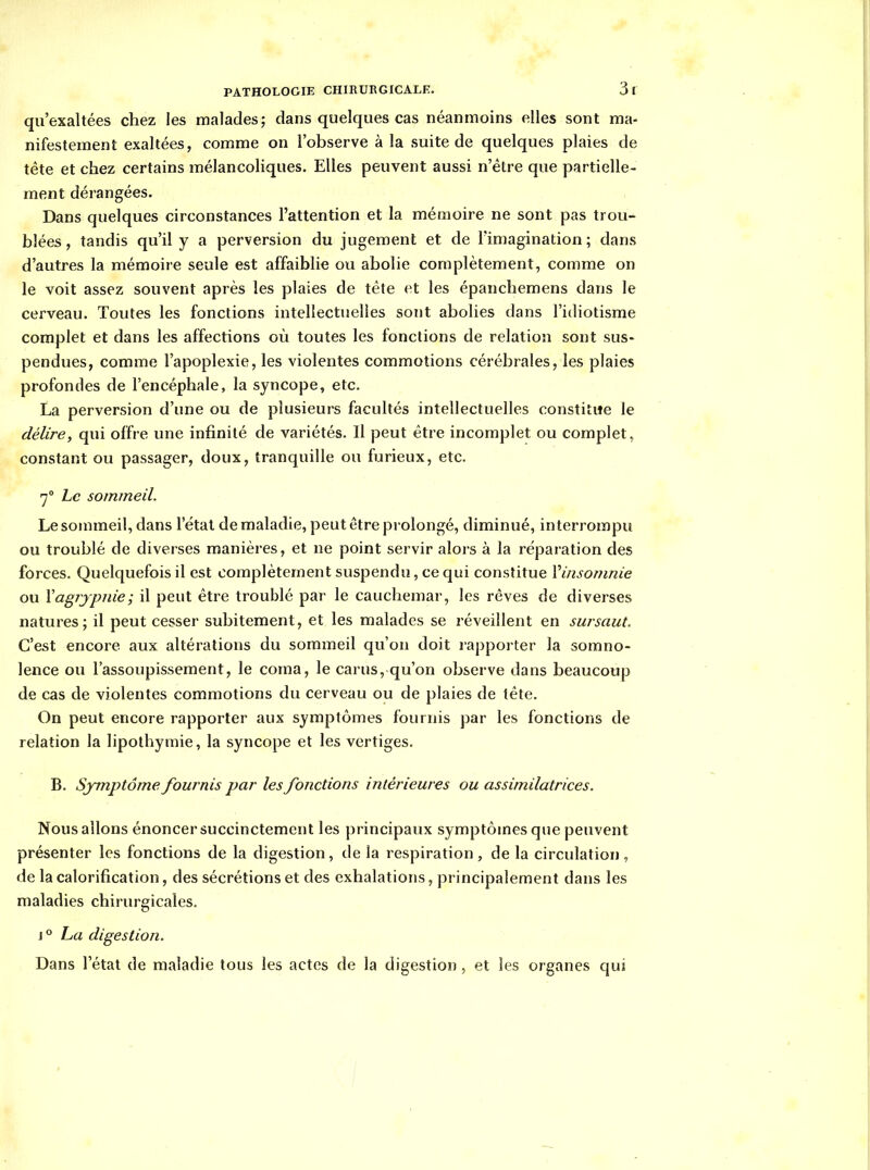 qu'exaltées chez les malades; dans quelques cas néanmoins elles sont ma- nifestement exaltées, comme on l'observe à la suite de quelques plaies de tête et chez certains mélancoliques. Elles peuvent aussi n'être que partielle- ment dérangées. Dans quelques circonstances l'attention et la mémoire ne sont pas trou- blées, tandis qu'il y a perversion du jugement et de l'imagination; dans d'autres la mémoire seule est affaiblie ou abolie complètement, comme on le voit assez souvent après les plaies de tête et les épanchemens dans le cerveau. Toutes les fonctions intellectuelles sont abolies dans l'idiotisme complet et dans les affections où toutes les fonctions de relation sont sus- pendues, comme l'apoplexie, les violentes commotions cérébrales, les plaies profondes de l'encéphale, la syncope, etc. La perversion d'une ou de plusieurs facultés intellectuelles constitue le délire, qui offre une infinité de variétés. Il peut être incomplet ou complet, constant ou passager, doux, tranquille ou furieux, etc. •7° Le sommeil. Le sommeil, dans l'étal de maladie, peut être pi olongé, diminué, interrompu ou troublé de diverses manières, et ne point servir alors à la réparation des forces. Quelquefois il est complètement suspendu, ce qui constitue Vinsomnie ou ïagjjpnie; il peut être troublé par le cauchemar, les rêves de diverses natures; il peut cesser subitement, et les malades se réveillent en sursaut. C'est encore aux altérations du sommeil qu'on doit rapporter la somno- lence ou l'assoupissement, le coma, le carus, qu'on observe dans beaucoup de cas de violentes commotions du cerveau ou de plaies de tête. On peut encore rapporter aux symptômes fournis par les fonctions de relation la lipothymie, la syncope et les vertiges. B. Symptôme fournis par les fonctions intérieures ou assimilatrices. Nous allons énoncer succinctement les principaux symptômes que peuvent présenter les fonctions de la digestion, de la respiration, de la circulation, de la calorification, des sécrétions et des exhalations, principalement dans les maladies chirurgicales. j° ha digestion. Dans l'état de maladie tous les actes de la digestion , et les organes qui