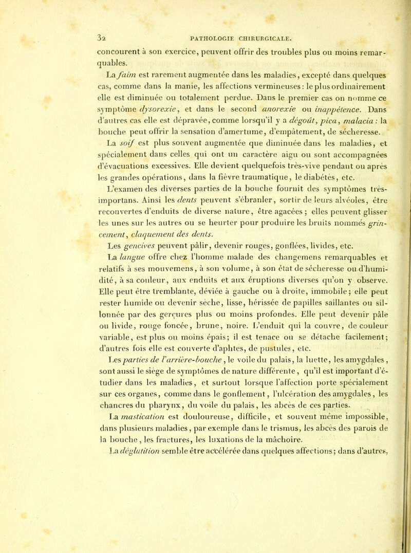 concourent à son exercice, peuvent offrir des troubles plus ou moins remar- quables. La faim est rarement augmentée dans les maladies, excepté dans quelques cas, comme dans la manie, les affections vermineuses: le plus ordinairement elle est diminuée ou totalement perdue. Dans le premier cas on nomme ce symptôme djsorexie, et dans le second anorexie ou inappétence. Dans d'autres cas elle est dépravée, comme lorsqu'il y a dégoût, pica, malacia : la bouche peut offrir la sensation d'amertume, d'empâtement, de sécheresse. La soif est plus souvent augmentée que diminuée dans les maladies, et spécialement dans celles qui ont un caractère aigu ou sont accompagnées d'évacuations excessives. Elle devient quelquefois très-vive pendant ou après les grandes opérations, dans la fièvre traumatique, lediabétès, etc. L'examen des diverses parties de la bouche fournit des symptômes très- importans. Ainsi \q?, dents peuvent s'ébranler, sortir de leurs alvéoles, être recouvertes d'enduits de diverse nature, être agacées ; elles peuvent glisser les unes sur les autres ou se heurter pour produire les bruits nommés grin- cement, claquement des dents. Les gencii'es peuvent pâlir, devenir rouges, gonflées,livides, etc. La langue offre chez l'homme malade des changemens remarquables et relatifs à ses mouvemens, à son volume, à son état de sécheresse ou d'humi- dité, à sa couleur, aux enduits et aux éruptions diverses qu'on y observe. Elle peut être tremblante, déviée à gauche ou à droite, immobile; elle peut rester humide ou devenir sèche, lisse, hérissée de papilles saillantes ou sil- lonnée par des gerçures plus ou moins profondes. Elle peut devenir pâle ou livide, rouge foncée, brune, noire. L'enduit qui la couvre, de couleur variable, est plus ou moins épais; il est tenace ou se détache facilement; d'autres fois elle est couverte d'aphtes, de pustules, etc. IjCSparties de Varrière-bouche, le voile du palais, la luette, les amygdales, sont aussi le siège de symptômes de nature différente, qu'il est important d'é- tudier dans les maladies, et surtout lorsque l'affection porte spécialement sur ces organes, comme dans le gonflement, l'ulcération des amygdales, les chancres du pharynx, du voile du palais, les abcès de ces parties. mastication est douloureuse, difficile, et souvent même impossible, dans plusieurs maladies, par exemple dans le trismus, les abcès des parois de la bouche , les fractures, les luxations de la mâchoire. La déglutition semble être ac'célérée dans quelques affections ; dans d'autre».