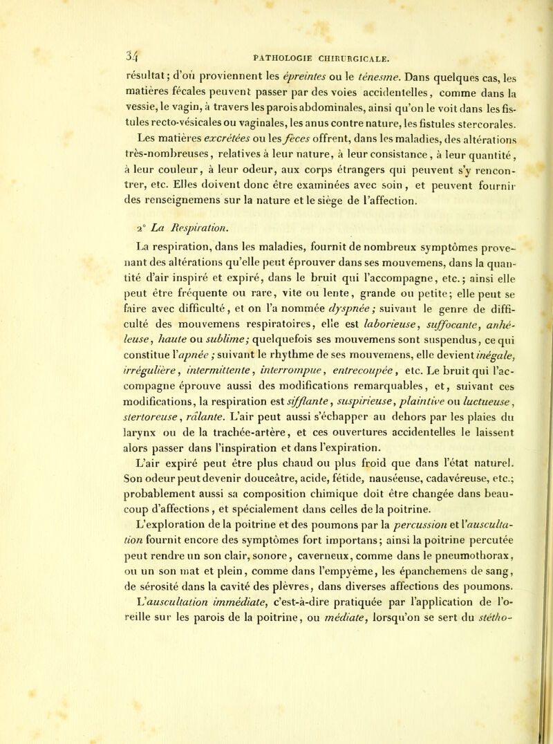 résultat; d'où proviennent les épreintes ou le ténesme. Dans quelques cas, les matières fécales peuvent passer par des voies accidentelles, comme dans la vessie, le vagin, à travers les parois abdominales, ainsi qu'on le voit dans les fis- tules recto-vésicales ou vaginales, les anus contre nature, les fistules stercorales. Les matièi'es excrétées ou les fèces offrent, dans les maladies, des altérations très-nombreuses, relatives à leur nature, à leur consistance, à leur quantité, à leur couleur, à leur odeur, aux corps étrangers qui peuvent s'y rencon- trer, etc. Elles doivent donc être examinées avec soin, et peuvent fournir des renseignemens sur la nature et le siège de l'affection. 2° La Respiration. La respiration, dans les maladies, fournit de nombreux symptômes prove- nant des altérations qu'elle peut éprouver dans ses mouvemens, dans la quan- tité d'air inspiré et expiré, dans le bruit qui l'accompagne, etc.; ainsi elle peut être fréquente ou rare, vite ou lente, grande ou petite; elle pejit se faire avec difficulté, et on l'a nommée dyspnée; suivant le genre de diffi- culté des mouvemens respiratoires, elle est laborieusesuffocante, anhé- leuse, haute ou sublime; quelquefois ses mouvemens sont suspendus, ce qui constitue Vapnée ; suivant le rhythme de ses mouvemens, elle devient inégale, irrégulière, intermittente, interrompue, entrecoupée, etc. Le bruit qui l'ac- compagne éprouve aussi des modifications remarquables, et, suivant ces modifications, la respiration ç,9X sifflante, suspirieuse, plaintive ou luctueuse, slertoreuse, râlante. L'air peut aussi s'échapper au dehors par les plaies du larynx ou de la trachée-artère, et ces ouvertures accidentelles le laissent alors passer dans l'inspiration et dans l'expiration. L'air expiré peut être plus chaud ou plus froid que dans l'état naturel. Son odeur peut devenir douceâtre, acide, fétide, nauséeuse, cadavéreuse, etc.; probablement aussi sa composition chimique doit être changée dans beau- coup d'affections, et spécialement dans celles de la poitrine. L'exploration de la poitrine et des poumons par la percussion et l'ausculta- tion fournit encore des symptômes fort iraportans; ainsi la poitrine percutée peut rendre un son clair, sonore, caverneux, comme dans le pneumothorax, ou un son mat et plein, comme dans l'empyème, les épanchemens de sang, de sérosité dans la cavité des plèvres, dans diverses affections des poumons. Uauscultation immédiate, c'est-à-dire pratiquée par l'application de l'o- reille sur les parois de la poitrine, ou médiate, lorsqu'on se sert du stétho-