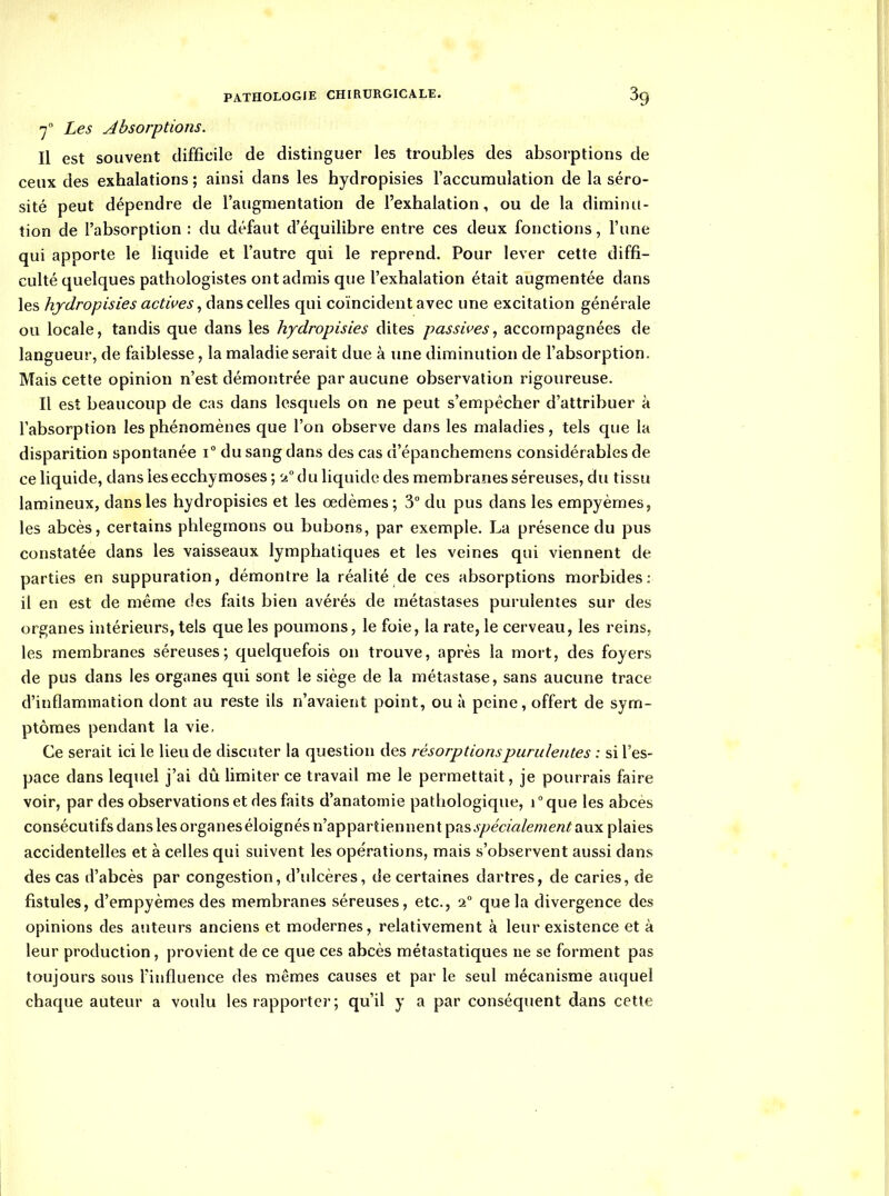 '7° Les Absorptions. Il est souvent difficile de distinguer les troubles des absorptions de ceux des exhalations ; ainsi dans les hydropisies l'accumulation de la séro- sité peut dépendre de l'augmentation de l'exhalation, ou de la diminu- tion de l'absorption : du défaut d'équilibre entre ces deux fonctions, l'une qui apporte le liquide et l'autre qui le reprend. Pour lever cette diffi- culté quelques pathologistes ont admis que l'exhalation était augmentée dans les hydropisies actives, dans celles qui coïncident avec une excitation générale ou locale, tandis que dans les hydropisies dites passives, accompagnées de langueur, de faiblesse, la maladie serait due à une diminution de l'absorption. Mais cette opinion n'est démontrée par aucune observation rigoureuse. Il est beaucoup de cas dans lesquels on ne peut s'empêcher d'attribuer à l'absorption les phénomènes que l'on observe dans les maladies, tels que la disparition spontanée i du sang dans des cas d'épanchemens considérables de ce liquide, dans les ecchymoses ; S4°du liquide des membranes séreuses, du tissu lamineux, dans les hydropisies et les œdèmes; 3° du pus dans les empyèmes, les abcès, certains phlegmons ou bubons, par exemple. La présence du pus constatée dans les vaisseaux lymphatiques et les veines qui viennent de parties en suppuration, démontre la réalité de ces absorptions morbides: il en est de même des faits bien avérés de métastases purulentes sur des organes intérieurs, tels que les poumons, le foie, la rate, le cerveau, les reins, les membranes séreuses; quelquefois on trouve, après la mort, des foyers de pus dans les organes qui sont le siège de la métastase, sans aucune trace d'inflammation dont au reste ils n'avaient point, ou à peine, offert de sym- ptômes pendant la vie. Ce serait ici le lieu de discuter la question des résorptions purulentes : si l'es- pace dans lequel j'ai dû limiter ce travail me le permettait, je pourrais faire voir, par des observations et des faits d'anatomie pathologique, i°que les abcès consécutifs dans les organes éloignés n'appartiennent pas j/^ma/e/^ze/z^ aux plaies accidentelles et à celles qui suivent les opérations, mais s'observent aussi dans des cas d'abcès par congestion, d'ulcères, de certaines dartres, de caries, de fistules, d'empyèmes des membranes séreuses, etc., 2° que la divergence des opinions des auteurs anciens et modernes, relativement à leur existence et à leur production, provient de ce que ces abcès métastatiques ne se forment pas toujours sous Fiiifluence des mêmes causes et par le seul mécanisme auquel chaque auteur a voulu les rapporter ; qu'il y a par conséquent dans cette