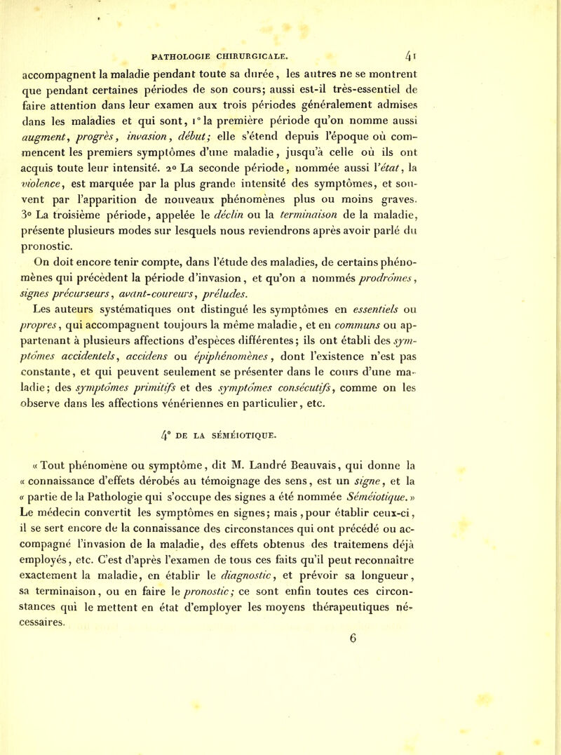 accompagnent la maladie pendant toute sa durée, les autres ne se montrent que pendant certaines périodes de son cours; aussi est-il très-essentiel de faire attention dans leur examen aux trois périodes généralement admises dans les maladies et qui sont, i°la première période qu'on nomme aussi augmenta progrès, invasion, début; elle s'étend depuis l'époque où com- mencent les premiers symptômes d'une maladie, jusqu'à celle où ils ont acquis toute leur intensité, a» La seconde période, nommée aussi Vétat^ la violence^ est marquée par la plus grande intensité des symptômes, et sou- vent par l'apparition de nouveaux phénomènes plus ou moins graves. 3° La troisième période, appelée le déclin ou la terminaison de la maladie, présente plusieurs modes sur lesquels nous reviendrons après avoir parlé du pronostic. On doit encore tenir compte, dans l'étude des maladies, de certains phéno- mènes qui précèdent la période d'invasion, et qu'on a nommés prodromes, signes précurseurs, avant-coureurs ^ préludes. Les auteurs systématiques ont distingué les symptômes en essentiels ou propres^ qui accompagnent toujours la même maladie, et en communs ou ap- partenant à plusieurs affections d'espèces différentes; ils ont établi des sjm- ptomes accidentels., accidens ou épiphénomènes , dont l'existence n'est pas constante, et qui peuvent seulement se présenter dans le cours d'une ma- ladie; des symptômes primitifs et des symptômes consécutifs, comme on les observe dans les affections vénériennes en particulier, etc. 4° DE LA SÉMÉIOTIQUK. «Tout phénomène ou symptôme, dit M. Landré Beauvais, qui donne la « connaissance d'effets dérobés au témoignage des sens, est un signe, et la (f partie de la Pathologie qui s'occupe des signes a été nommée Séméiotique.y^ Le médecin convertit les symptômes en signes; mais ,pour établir ceux-ci, il se sert encore de la connaissance des circonstances qui ont précédé ou ac- compagné l'invasion de la maladie, des effets obtenus des traitemens déjà employés, etc. C'est d'après l'examen de tous ces faits qu'il peut reconnaître exactement la maladie, en établir le diagnostic, et prévoir sa longueur, sa terminaison, ou en faire le pronostic; ce sont enfin toutes ces circon- stances qui le mettent en état d'employer les moyens thérapeutiques né- cessaires.