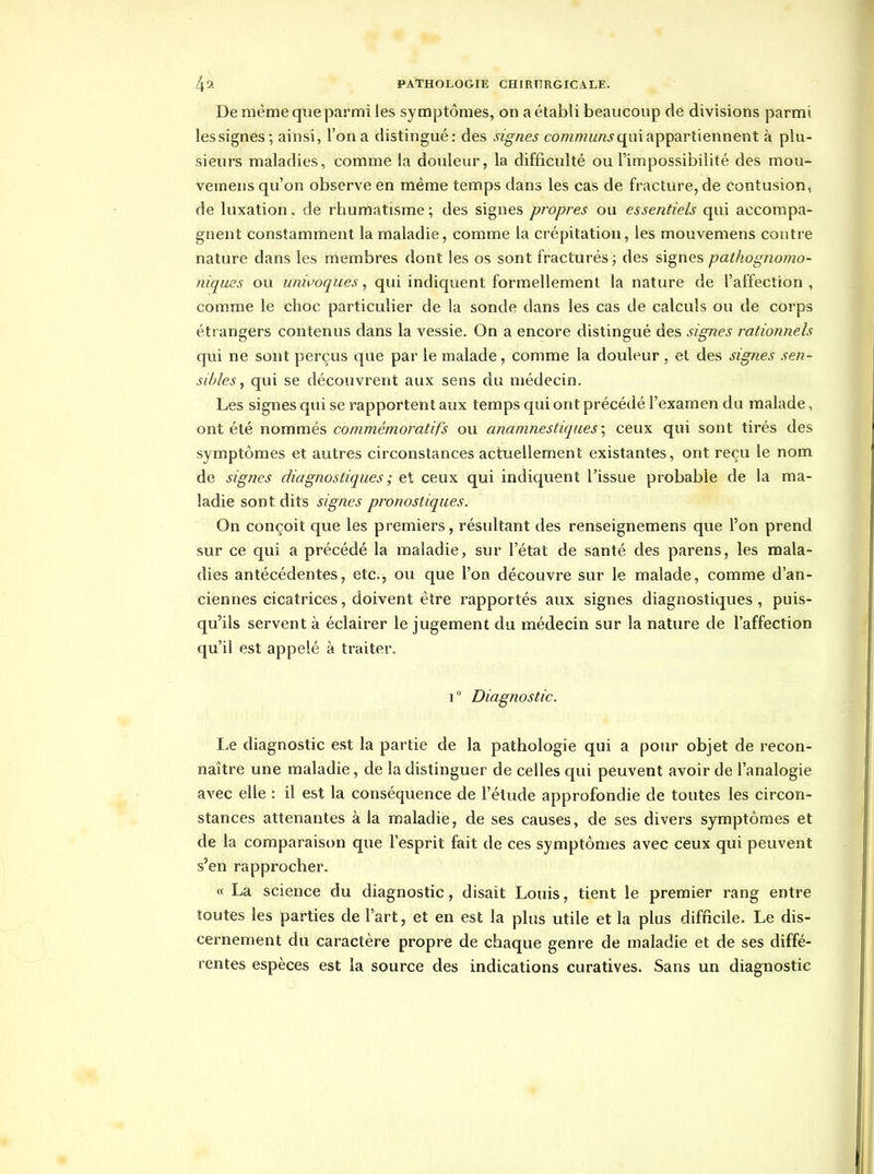 De même que parmi les symptômes, on a établi beaucoup de divisions parmi les signes; ainsi, l'on a distingué: des signes communs c[uiixpçdLrtiennent à plu- sieurs maladies, comme la douleur, la difficidté ou l'impossibilité des mou- veinens qu'on observe en même temps dans les cas de fracture, de contusion, de luxation, de rhumatisme; des signes propres ou essentiels qui accompa- gnent constamment la maladie, comme la crépitation, les mouvemens contre nature dans les membres dont les os sont fracturés ; des signes pathognomo- niques ou unii'oques, qui indiquent formellement la nature de l'affection, comme le choc particulier de la sonde dans les cas de calculs ou de corps étrangers contenus dans la vessie. On a encore distingué des signes rationnels qui ne sont perçus que par le malade, comme la douleur, el des signes sen- sibles, qui se découvrent aux sens du médecin. Les signes qui se rapportent aux temps qui ont précédé l'examen du malade, ont été nommés commémoratifs ou anamnestiques; ceux qui sont tirés des symptômes et autres circonstances actuellement existantes, ont reçu le nom de signes diagnostiques ; et ceux qui indiquent l'issue probable de la ma- ladie sont dits signes pronostiques. On conçoit que les premiers, résultant des renseignemens que l'on prend sur ce qui a précédé la maladie, sur l'état de santé des parens, les mala- dies antécédentes, etc., ou que l'on découvre sur le malade, comme d'an- ciennes cicatrices, doivent être rapportés aux signes diagnostiques, puis- qu'ils servent à éclairer le jugement du médecin sur la nature de l'affection qu'il est appelé à traiter. 1° Diagnostic. I.e diagnostic est la partie de la pathologie qui a pour objet de recon- naître une maladie, de la distinguer de celles qui peuvent avoir de l'analogie avec elle : il est la conséquence de l'élude approfondie de toutes les circon- stances attenantes à la maladie, de ses causes, de ses divers symptômes et de la comparaison que l'esprit fait de ces symptômes avec ceux qui peuvent s'en rapprocher. « La science du diagnostic, disait Louis, tient le premier rang entre toutes les parties de l'art, et en est la plus utile et la plus difficile. Le dis- cernement du caractère propre de chaque genre de maladie et de ses diffé- rentes espèces est la source des indications curatives. Sans un diagnostic
