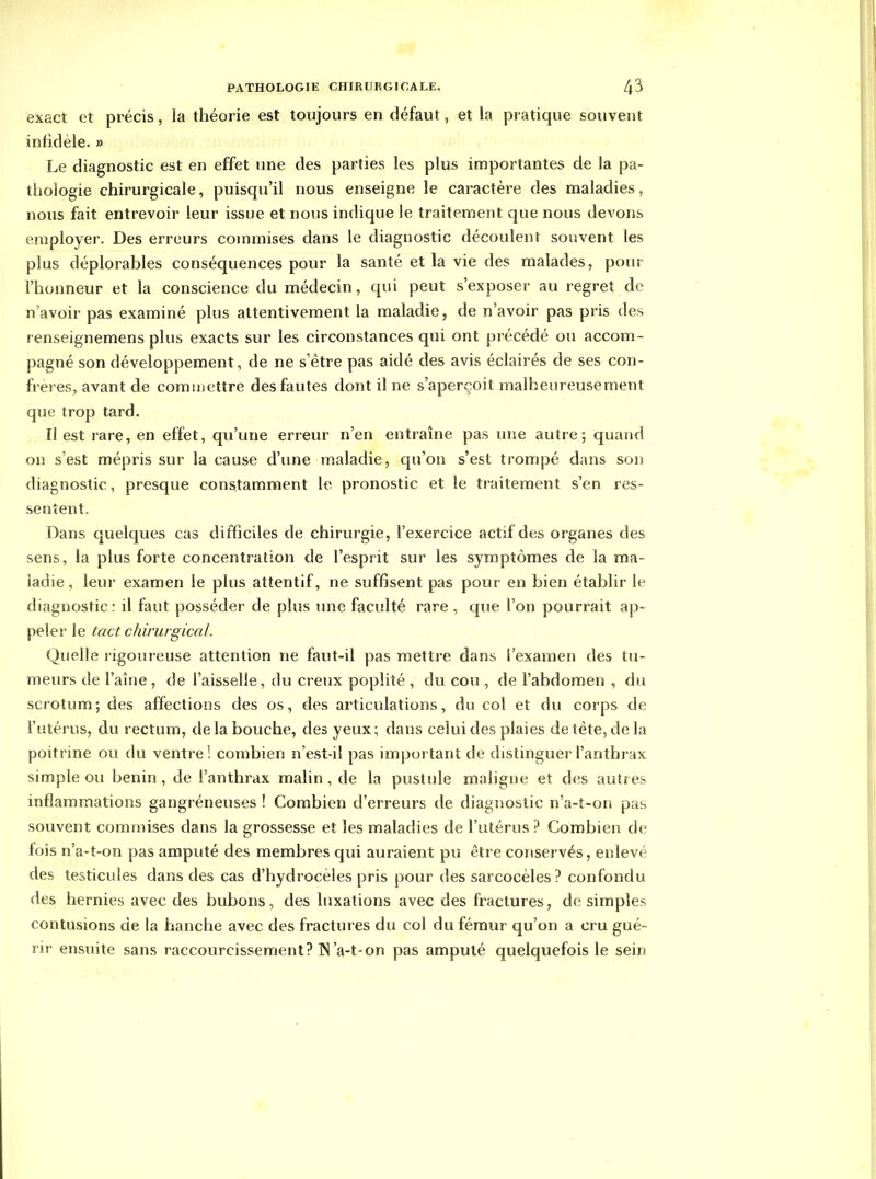 exact et précis, la théorie est toujours en défaut, et la pratique souvent infidèle. » Le diagnostic est en effet une des parties les plus importantes de la pa- thologie chirurgicale, puisqu'il nous enseigne le caractère des maladies, nous fait entrevoir leur issue et nous indique le traitement que nous devons employer. Des erreurs commises dans le diagnostic découlent souvent les plus déplorables conséquences pour la santé et la vie des malades, pour l'honneur et la conscience du médecin, qui peut s'exposer au regret de n'avoir pas examiné plus attentivement la maladie, de n'avoir pas pris des renseigneraens plus exacts sur les circonstances qui ont précédé ou accom- pagné son développement, de ne s'être pas aidé des avis éclairés de ses con- frères, avant de comiijettre des fautes dont il ne s'aperçoit malheureusement que trop tard. Il est rare, en effet, qu'une erreur n'en entraîne pas une autre; quand on s'est mépris sur la cause d'une maladie, qu'on s'est trompé dans son diagnostic, presque constamment le pronostic et le traitement s'en res- sentent. Dans quelques cas difficiles de chirurgie, l'exercice actif des organes des sens, la plus forte concentration de l'esprit sur les symptômes de la ma- ladie, leur examen le plus attentif, ne suffisent pas pour en bien établir le diagnostic: il faut posséder de plus une faculté rare , que l'on pourrait ap- peler le tact chirurgical. Quelle rigoureuse attention ne faut-il pas mettre dans l'examen des tu- meurs de Faîne , de l'aisselle, du creux popliîé , du cou , de l'abdomen , du scrotum; des affections des os, des articulations, du col et du corps de l'utérus, du rectum, de la bouche, des yeux; dans celui des plaies de tête, delà poitrine ou du ventre! combien n'est-il pas important de distinguer l'anthrax simple ou bénin , de l'anthrax malin , de la pustule maligne et des autres inflammations gangréneuses ! Combien d'erreurs de diagnostic n'a-î-on pas souvent commises dans la grossesse et les maladies de l'utérus ? Combien de fois n'a-t-on pas amputé des membres qui auraient pu être conservés, enlevé des testicules dans des cas d'hydrocèles pris pour des sarcocèles ? confondu des hernies avec des bubons, des luxations avec des fractures, de simples contusions de la hanche avec des fractures du col du fémur qu'on a cru gué- rir ensuite sans raccourcissement? IN'a-t-on pas amputé quelquefois le sein