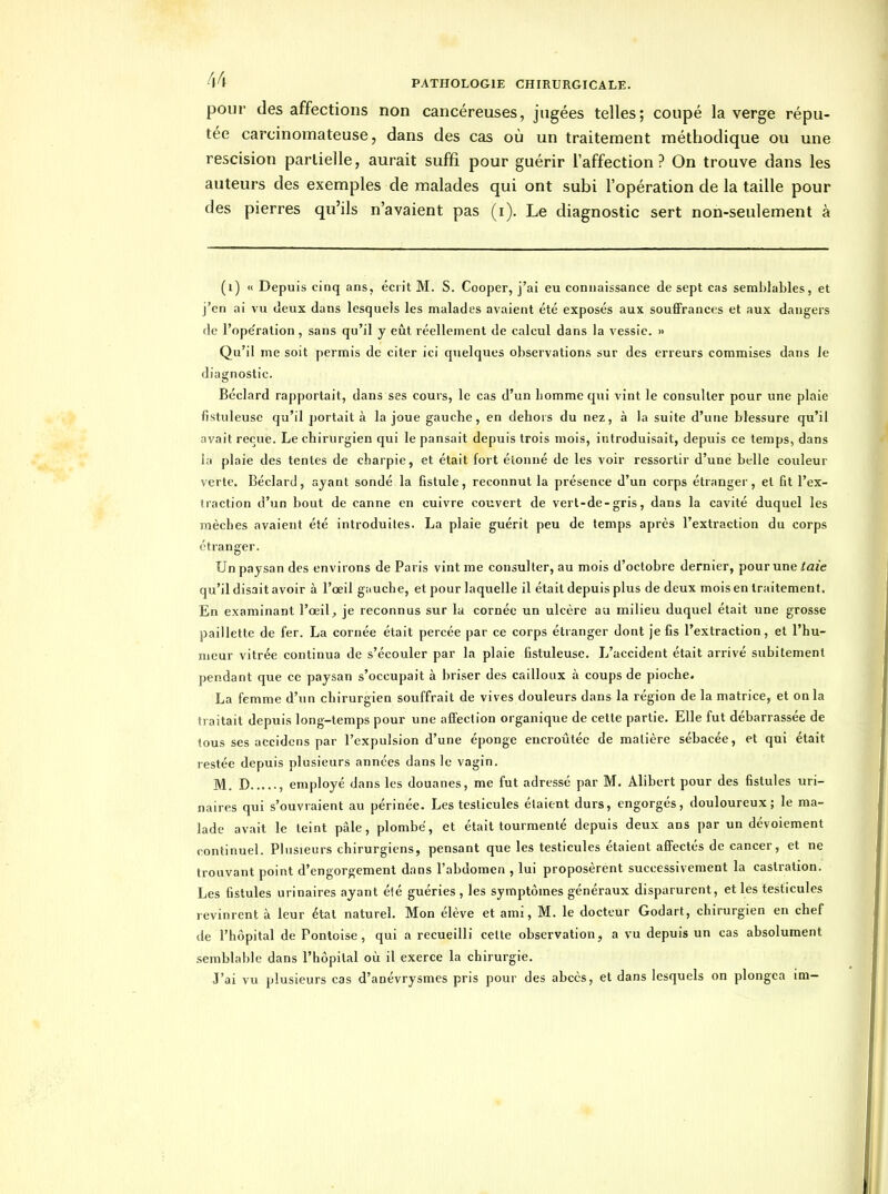 pour désaffections non cancéreuses, jugées telles; coupé la verge répu- tée carcinomateuse, dans des cas où un traitement méthodique ou une rescision partielle, aurait suffi pour guérir l'affection? On trouve dans les auteurs des exemples de malades qui ont subi l'opération de la taille pour des pierres qu'ils n'avaient pas (i). Le diagnostic sert non-seulement à (i) » Depuis cinq ans, écrit M. S. Cooper, j'ai eu connaissance de sept cas semblables, et j'en ai vu deux dans lesquels les malades avaient été exposés aux souffrances et aux dangers de l'ope'ration , sans qu'il y eût réellement de calcul dans la vessie. » Qu'il me soit permis de citer ici quelques observations sur des erreurs commises dans le diagnostic. Béclard rapportait, dans ses cours, le cas d'un liommequi vint le consulter pour une plaie fistuleuse qu'il portait à la joue gauche, en dehois du nez, à la suite d'une blessure qu'il avait reçue. Le chirurgien qui le pansait depuis trois mois, introduisait, depuis ce temps, dans la plaie des tentes de charpie, et était fort étonné de les voir ressortir d'une belle couleur verte. Béclard, ayant sondé la fistule, reconnut la présence d'un corps étranger, et fit l'ex- traction d'un bout de canne en cuivre couvert de vert-de-gris, dans la cavité duquel les mèches avaient été introduites. La plaie guérit peu de temps après l'extraction du corps étranger. Un paysan des environs de Paris vint me consulter, au mois d'octobre dernier, pour une/aie qu'il disait avoir à l'œil g;iuche, et pour laquelle il était depuis plus de deux mois en traitement. En examinant l'œil, je reconnus sur la cornée un ulcère au milieu duquel était une grosse paillette de fer. La cornée était percée par ce corps étranger dont je fis l'extraction, et l'hu- meur vitrée continua de s'écouler par la plaie fistuleuse. L'accident était arrivé subitement pendant que ce paysan s'occupait à briser des cailloux à coups de pioche. La femme d'un chirurgien souffrait de vives douleurs dans la région de la matrice, et on la traitait depuis long-temps pour une affection organique de cette partie. Elle fut débarrassée de tous ses accidcns par l'expulsion d'une éponge encroûtée de matière sébacée, et qui était restée depuis plusieurs années dans le vagin. M. D , employé dans les douanes, me fut adressé par M. Alibert pour des fistules uri- naires qui s'ouvraient au périnée. Les testicules étaient durs, engorgés, douloureux; le ma- lade avait le teint pâle, plombé, et était tourmenté depuis deux ans par un dévoiement continuel. Plusieurs chirurgiens, pensant que les testicules étaient affectés de cancer, et ne trouvant point d'engorgement dans l'abdomen , lui proposèrent successivement la castration. Les fistules urinaires ayant été guéries , les symptômes généraux disparurent, et les testicules revinrent à leur état naturel. Mon élève et ami, M. le docteur Godart, chirurgien en chef de l'hôpital de Pontoise, qui a recueilli cette observation, a vu depuis un cas absolument semblable dans l'hôpital où il exerce la chirurgie. J'ai vu plusieurs cas d'anévrysmes pris pour des abcès, et dans lesquels on plongea ira-