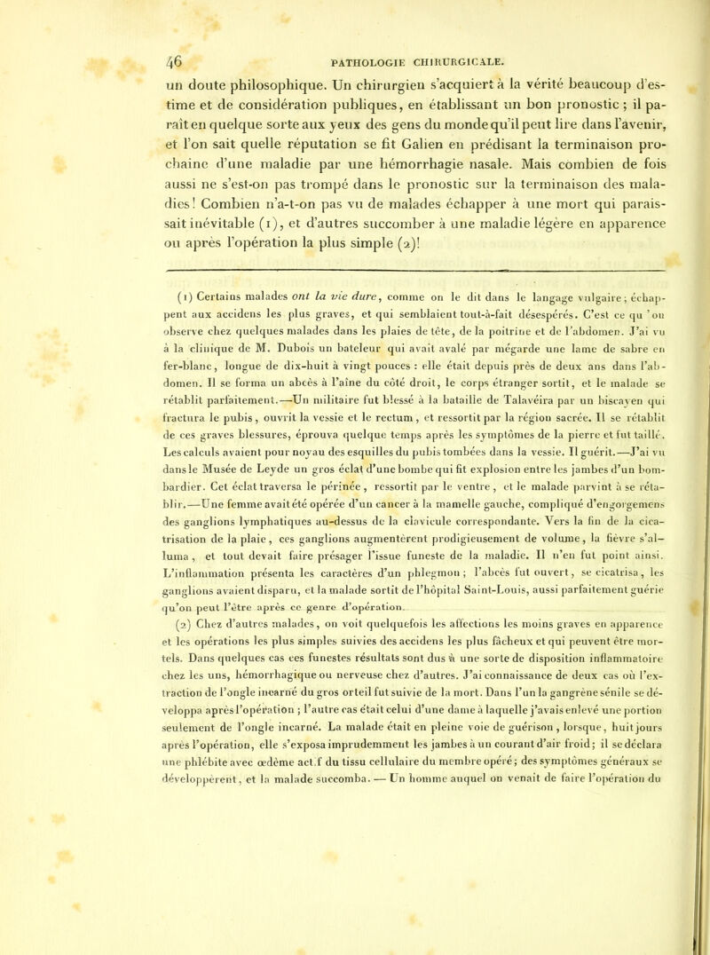 un doute philosophique. Un chirurgien s'acquiert à la vérité beaucoup d'es- time et de considération publiques, en établissant un bon pronostic ; il pa- raît en quelque sorte aux yeux des gens du monde qu'il peut lire dans l'avenir, et l'on sait quelle réputation se fit Galien en prédisant la terminaison pro- chaine d'une maladie par une héraorrhagie nasale. Mais combien de fois aussi ne s'est-on pas trompé dans le pronostic sur la terminaison des mala- dies! Combien n'a-t-on pas vu de malades échapper à une mort qui parais- sait inévitable (i), et d'autres succomber à une maladie légère en apparence ou après l'opération la plus simple (2)! (1) Certains malades ont la vie dure, comme on le dit dans le langage vulgaire; échap- pent aux accidens les plus graves, et qui semblaient tout-à-fait désespérés. C'est ce qu 'on observe chez quelques malades dans les plaies de tête, de la poitrine et de l'abdomen. J'ai vu à la clinique de M. Dubois un bateleur qui avait avalé par mégarde une lame de sabre en fer-blanc, longue de dix-huit à vingt pouces : elle était depuis près de deux ans dans l'ab- domen. Il se forma un abcès à l'aîne du côté droit, le corps étranger sortit, et le malade se rétablit parfaitement.—Un militaire fut blessé à la bataille de Talavéira par un biscayen qui fractura le pubis, ouvrit la vessie et le rectum, et ressortit par la région sacrée. Il se rétablit de ces graves blessures, éprouva quelque temps après les symptômes de la pierre et fut taillé. Les calculs avaient pour noyau des esquilles du pubis tombées dans la vessie. Il guérit.—J'ai vu dans le Musée de Leyde un gros éclat d'une bombe qui fit explosion entre les jambes d'un bom- bardier. Cet éclat traversa le périnée , ressortit par le ventre , et le malade parvint à se réta- blir.—Une femme avait été opérée d'un cancer à la mamelle gauche, compliqué d'eiigorgemcns des ganglions lymphatiques au-dessus de la clavicule correspondante. Vers la fin de la cica- trisation de la plaie , ces ganglions augmentèrent prodigieusement de volume, la fièvre s'al- luma , et tout devait faire présager l'issue funeste de la maladie. Il n'eu fut point ainsi. L'inflammation présenta les caractères d'un phlegmon; l'abcès fut ouvert, se cicatrisa, les ganglions avaient disparu, et la malade sortit de l'hôpital Saint-Louis, aussi parfaitement guérie qu'on peut l'être après ce genre d'opération, (2) Chez d'autres malades, on voit quelquefois les affections les moins graves en apparence et les opérations les plus simples suivies des accidens les plus fâcheux et qui peuvent être mor- tels. Dans quelques cas ces funestes résultats sont dus à une sorte de disposition inflammatoire chez les uns, hémorrhagique ou nerveuse chez d'autres. J'ai connaissance de deux cas où l'ex- traction de l'ongle incarné du gros orteil fut suivie de la mort. Dans l'un la gangrène sénile se dé- veloppa après l'opération ; l'autre cas e'tait celui d'une dame à laquelle j'avais enlevé une portion seulement de l'ongle incarné. La malade était en pleine voie de guérison , lorsque, huitjours après l'opération, elle s'exposa imprudemment les jambes à un courant d'air froid; il se déclara une phlébite avec œdème actif du tissu cellulaire du membre opéré ; des symptômes généraux se développèrent, et la malade succomba. — Un homme auquel on venait de faire l'opération du