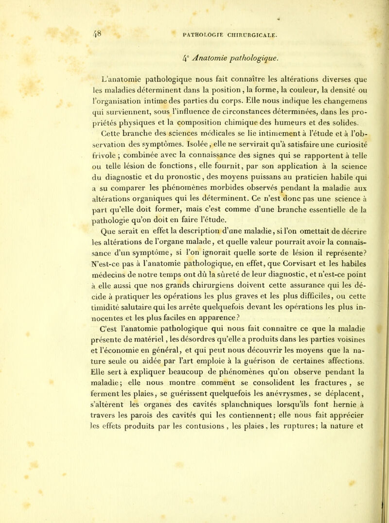 4° Anatomie pathologique. L'anatomie pathologique nous fait connaître les altérations diverses que les maladies déterminent dans la position, la forme, la couleur, la densité ou l'organisation intime des parties du corps. Elle nous indique les changemens qui surviennent, sous l'influence de circonstances déterminées, dans les pro- priétés physiques et la composition chimique des humeurs et des solides. Cette branche des sciences médicales se lie intimement à l'étude et à l'ob- servation des symptômes. Isolée, elle ne servirait qu'à satisfaire une curiosité frivole ; combinée avec la connaissance des signes qui se rapportent à telle ou telle lésion de fonctions, elle fournit, par son application à la science du diagnostic et du pronostic, des moyens puissans au praticien habile qui a su comparer les phénomènes morbides observés pendant la maladie aux altérations organiques qui les déterminent. Ce n'est donc pas une science à part qu'elle doit former, mais c'est comme d'une branche essentielle de la pathologie qu'on doit en faire l'étude. Que serait en effet la description d'une maladie, si l'on omettait de décrire les altérations de l'organe malade, et quelle valeur pourrait avoir la connais- sance d'un symptôme, si l'on ignorait quelle sorte de lésion il représente? N'est-ce pas à l'anatomie pathologique, en effet, que Corvisart et les habiles médecins de notre temps ont dû la siireté de leur diagnostic, et n'est-ce point à elle aussi que nos grands chirurgiens doivent cette assurance qui les dé- cide à pratiquer les opérations les plus graves et les plus difficiles, ou cette timidité salutaire qui les arrête quelquefois devant les opérations les plus in- nocentes et les plus faciles en apparence? C'est l'anatomie pathologique qui nous fait connaître ce que la maladie présente de matériel, les désordres qu'elle a produits dans les parties voisines et l'économie en général, et qui peut nous découvrir les moyens que la na- ture seule ou aidée par l'art emploie à la guérison de certaines affections. Elle sert à expliquer beaucoup de phénomènes qu'on observe pendant la maladie ; elle nous montre comment se consolident les fractures , se ferment les plaies, se guérissent quelquefois les anévrysmes, se déplacent, s'altèrent les organes des cavités splanchniques lorsqu'ils font hernie à travers les parois des cavités qui les contiennent; elle nous fait apprécier les effets produits par les contusions , les plaies, les ruptures; la nature et