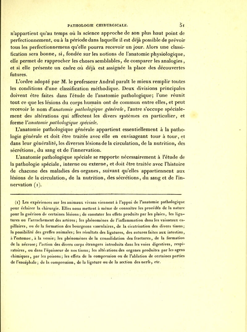 n'appartient qu'au temps où la science approche de son plus haut point de perfectionnement, ou à la période dans laquelle il est déjà possible de prévoir tous les perfectionnemens qu'elle pourra recevoir un jour. Alors une classi- fication sera bonne, si, fondée sur les notions de l'anatomie physiologique, elle permet de rapprocher les choses semblables, de comparer les analogies, et si elle présente un cadre où déjà est assignée la place des découvertes futures. L'ordre adopté par M. le professeur Andral paraît le mieux remplir toutes les conditions d'une classification méthodique. Deux divisions principales doivent être faites dans l'étude de l'anatomie pathologique; l'une réunit tout ce que les lésions du corps humain ont de commun entre elles, et peut recevoir le nom à'anatomie pathologique générale, l'autre s'occupe spéciale- ment des altérations qui affectent les divers systèmes en particulier, et forme X'anatomie pathologique spéciale. L'anatomie pathologique générale appartient essentiellement à la patho- logie générale et doit être traitée avec elle en envisageant tour à tour, et dans leur généralité, les diverses lésions de la circulation, de la nutrition, des sécrétions, du sang et de l'innervation. L'anatomie pathologique spéciale se rapporte nécessairement à l'étude de la pathologie spéciale, interne ou externe, et doit être traitée avec l'histoire de chacune des maladies des organes, suivant qu'elles appartiennent aux lésions de la circulation, de la nutrition, des sécrétions, du sang et de l'in- nervation (i). (l) Les expériences sur les animaux vivans viennent à l'appui de l'anatomie pathologique pour éclairer la cliirurgie. Elles nous mettent à même de connaître les procédés de la nature pour la guérison de certaines lésions ; de constater les effets produits par les plaies, les lig-a- tures ou l'arrachement des artères ; les phénomènes de l'inflammation dans les vaisseaux ca- pillaires, ou de la formation des bourgeons vascuJaires, de la cicatrisation des divers tissus; la possibilité des greffes animales; les résultats des ligatures, des sutures faites aux intestins, à l'estomac, à la vessie; les phénomènes de la consolidation des fractures, de la formation de la nécrose; l'action des divers corps étrangers introduits dans les voies digestives, respi- ratoires, ou dans l'épaisseur de nos tissus; les altéiations des organes produites par les agens chimiques, par les poisons; les effets de la compression ou de l'ablation de certaines parties de l'encéphale; de lu compression, de la ligature ou de la section des nerfs, etc.