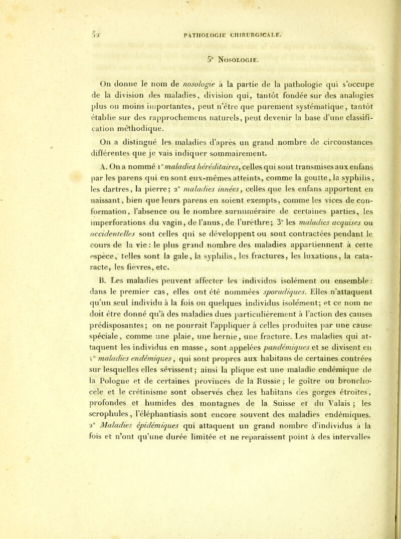 5° Nosologie. On donne le nom de nosologie à la partie de la pathologie qui s'occupe de la division des maladies, division qui, tantôt fondée sur des analogies plus ou moins importantes, peut n'être que purement systématique, tantôt établie sur des rapprochemens naturels, peut devenir la base d'une classifi- cation méthodique. On a distingué les maladies d'après un grand nombre de circonstances différentes que je vais indiquer sommairement. A. On a nommé i  maladies héréditaires, celles qui sont transmises aux enfans par les parens qui en sont eux-mêmes atteints, comme la goutte, la syphilis, les dartres, la pierre; 2 maladies innées, celles que les enfans apportent en naissant, bien que leurs parens en soient exempts, comme les vices de con- formation, l'absence ou le nombre surnuméraire de certaines parties, les imperforations du vagin, de l'anus, de l'urèthre; 3° les maladies acquises ou accidentelles sont celles qui se développent ou sont contractées pendant le cours de la vie : le plus grand nombre des maladies appartiennent à cette espèce, telles sont la gale, la syphilis, les fiactures, les luxations, la cata- racte, les fièvres, etc. B, Les maladies peuvent affecter les individus isolément ou ensemble : dans le premier cas, elles ont été nommées sporadiques. Elles n'attaquent qu'un seul individu à la fois ou quelques individus isolément; et ce nom ne doit être donné qu'à des maladies dues particulièrement à l'action des causes prédisposantes; on ne pourrait l'appliquer à celles produites par une cause spéciale, comme une plaie, une hernie, une fracture. Les maladies qui at- taquent les individus en masse, sont appelées pandémiqiies eX se divisent en \° maladies endémiques, qui sont propres aux habitans de certaines contrées sur lesquelles elles sévissent ; ainsi la plique est une maladie endémique de la Pologne et de cei'taines provinces de la Russie ; le goitre ou broncho- cèle et le crétinisme sont observés chez les habitans (tes gorges étroites, profondes et humides des montagnes de la Suisse et du Valais ; les scrophules, l'éléphantiasis sont encore souvent des maladies endémiques. 2° Maladies épidémiques qui attaquent un grand nombre d'individus à la fois et n'ont qu'une durée limitée et ne reparaissent point à des intervalles