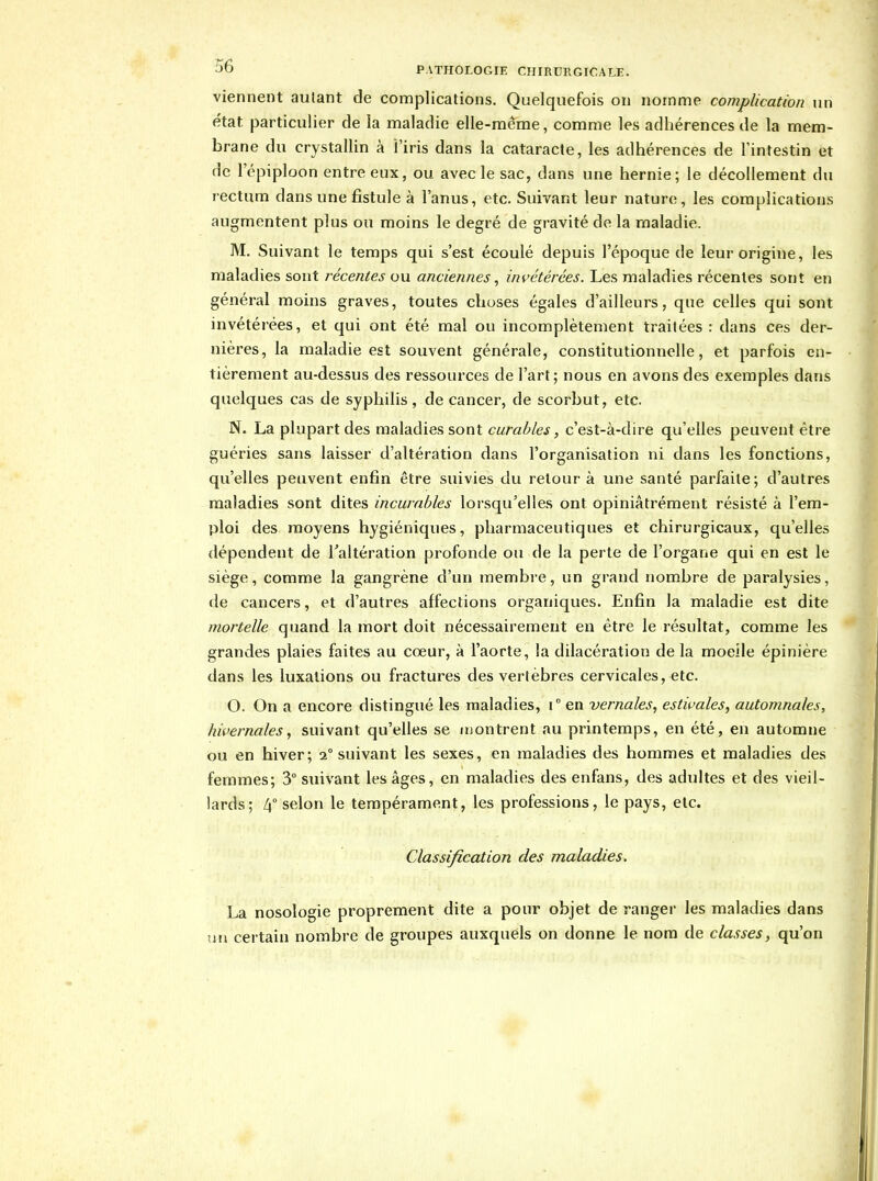 viennent autant de complications. Quelquefois on nomme complication nn état particulier de la maladie elle-racme, comme les adhérences de la mem- brane du crystallin à l'iris dans la cataracte, les adhérences de l'intestin et de l'épiploon entre eux, ou avec le sac, dans une hernie; le décollement du rectum dans une fistule à l'anus, etc. Suivant leur nature, les complications augmentent plus ou moins le degré de gravité de la maladie. M. Suivant le temps qui s'est écoulé depuis l'époque de leur origine, les maladies sont récentes ou anciennes, invétérées. Les maladies récentes sont en général moins graves, toutes choses égales d'ailleurs, que celles qui sont invétérées, et qui ont été mal ou incomplètement traitées : dans ces der- nières, la maladie est souvent générale, constitutionnelle, et parfois en- tièrement au-dessus des ressources de l'art; nous en avons des exemples dans quelques cas de syphilis, de cancer, de scorbut, etc. N. La plupart des maladies sont curables, c'est-à-dire qu'elles peuvent être guéries sans laisser d'altération dans l'organisation ni dans les fonctions, qu'elles peuvent enfin être suivies du retour à une santé parfaite; d'autres maladies sont dites incurables lorsqu'elles ont opiniâtrément résisté à l'em- ploi des moyens hygiéniques, pharmaceutiques et chirurgicaux, qu'elles dépendent de Taltération profonde ou de la perte de l'organe qui en est le siège, comme la gangrène d'un membi-e, un grand nombre de paralysies, de cancers, et d'autres affections organiques. Enfin la maladie est dite mortelle quand la mort doit nécessairement en être le résultat, comme les grandes plaies faites au cœur, à l'aorte, la dilacération de la moeile épinière dans les luxations ou fractures des vertèbres cervicales, etc. O. On a encore distingué les maladies, i° en vernales^ estivales, automnales, hivernales, suivant qu'elles se montrent au printemps, en été, en automne ou en hiver; 2° suivant les sexes, en maladies des hommes et maladies des femmes; 3° suivant les âges, en maladies des enfans, des adultes et des vieil- lards; Z(° selon le tempérament, les professions, le pays, etc. Classification des maladies. La nosologie proprement dite a pour objet de ranger les maladies dans un certain nombre de groupes auxquels on donne le nom de classes, qu'on