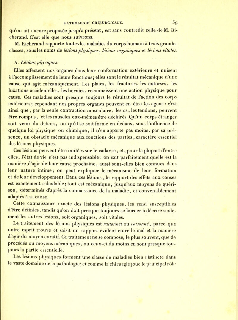 qu'on ait encore proposée jusqu'à présent, est sans contredit celle de M. Ri- cherand. C'est elle que nous suivrons. M. Ricberand rapporte toutes les maladies du corps humain à trois grandes classes, sous les noms de lésions physiques, lésions organiques et lésions vitales. A. Lésions physiques. Elles affectent nos organes dans leur conformation extérieure et nuisent à l'accomplissement de leurs fonctions; elles sont le résultat mécanique d'une cause qui agit mécaniquement. Les plaies, les fractures, les entorses, les luxations accidentelles, les hernies, reconnaissent une action physique pour cause. Ces maladies sont presque toujours le résultat de l'action des corps extérieurs ; cependant nos propres organes peuvent en être les agens : c'est ainsi que , par la seule contraction musculaire , les os, les tendons, peuvent être rompus, et les muscles eux-mêmes être déchirés. Qu'un corps étranger soit venu du dehors, ou qu'il se soit formé en dedans, sous l'influence de quelque loi physique ou chimique, il n'en apporte pas moins, par sa pré- sence, un obstacle mécanique aux fonctions des parties, caractère essentiel des lésions physiques. Ces lésions peuvent être imitées sur le cadavre, et, pour la plupart d'entre elles, l'état de vie n'est pas indispensable : on sait parfaitement quelle est la manière d'agir de leur cause prochaine, aussi sont-elles bien connues dans leur nature intime ; on peut expliquer le mécanisme de leur formation et de leur développement. Dans ces lésions, le rapport des effets aux causes est exactement calculable; tout est mécanique, jusqu'aux moyens de guéri- son, déterminés d'après la connaissance de la maladie, et convenablement adaptés à sa cause. . - Celte connaissance exacte des lésions physiques, les rend susceptibles d'être définies, tandis qu'on doit presque toujours se borner à décrire seule- ment les autres lésions, soit organiques, soit vitales. IjC traitement des lésions physiques est rationnel on raisonné, parce que notre esprit trouve et saisit un rapport évident entre le mal et la manière d'agir du moyen curatif. Ce traitement ne se compose, le plus souvent, que de procédés ou moyens mécaniques, ou ceux-ci du moins en sont presque tou- jours la partie essentielle. Les lésions physiques forment une classe de maladies bien distincte dans le vaste domaine de la pathologie; et comme la chirurgie joue le principal rôle