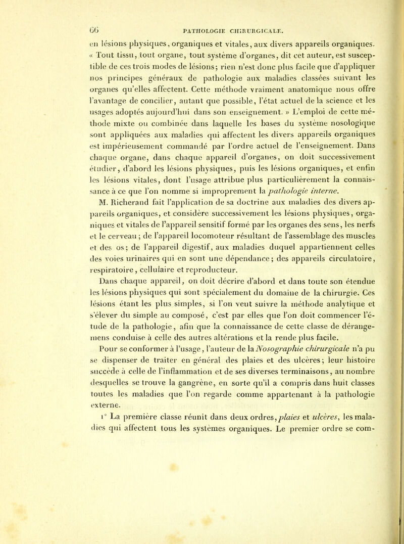 en lésions physiques, organiques et vitales, aux divers appareils organiques. « Tout tissu, tout organe, tout système d'organes, dit cet auteur, est suscep- tible de ces trois modes de lésions; rien n'est donc plus facile que d'appliquer nos principes généraux de pathologie aux maladies classées suivant les organes qu'elles affectent. Cette méthode vraiment anatomique nous offre l'avantage de concilier, autant que possible, l'état actuel de la science et les usages adoptés aujourd'hui dans son enseignement. » L'emploi de cette mé- thode mixte ou combinée dans laquelle les bases du système nosologique sont appliquées aux maladies qui affectent les divers appareils organiques est impérieusement commandé par l'ordre actuel de l'enseignement. Dans chaque organe, dans chaque appareil d'organes, on doit successivement étudier, d'abord les lésions physiques, puis les lésions organiques, et enfin les lésions vitales, dont l'usage attribue plus particulièrement la connais- sance à ce que l'on nomme si improprement la pathologie interne. M. Richerand fait l'application de sa doctrine aux maladies des divers ap- pareils organiques, et considère successivement les lésions physiques, orga- niques et vitales de l'appareil sensitif formé par les organes des sens, les nerfs et le cerveau ; de l'appareil locomoteur résultant de l'assemblage des muscles et des os ; de l'appareil digestif, aux maladies duquel appartiennent celles des voies urinaires qui en sont une dépendance; des appareils circulatoire, respiratoire , cellulaire et reproducteur. Dans chaque appareil, on doit décrire d'abord et dans toute son étendue les lésions physiques qui sont spécialement du domaine de la chirurgie. Ces lésions étant les plus simples, si l'on veut suivre la méthode analytique et s'élever du simple au composé, c'est par elles que l'on doit commencer l'é- tude de la pathologie, afiîi que la connaissance de cette classe de dérange- mens conduise à celle des autres altérations et la rende plus facile. Pour se conformer à l'usage, l'auteur de la Nosographie chirurgicale n'a pu se dispenser de traiter en général des plaies et des ulcères; leur histoire succède à celle de l'inflammation et de ses diverses terminaisons, au nombre desquelles se trouve la gangrène, eu sorte qu'il a compris dans huit classes toutes les maladies que l'on regarde comme appartenant à la pathologie externe. 1° La première classe réunit dans deux ordres,plaies et ulcères, les mala- dies qui affectent tous les systèmes organiques. Le premier ordre se com-