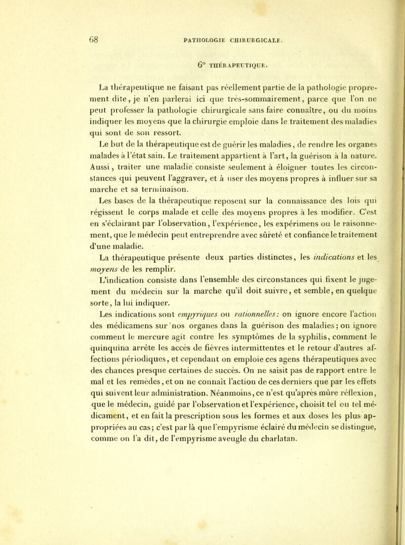 6° THÉRAPEUTIQUE. La thérapeutique ne faisant pas réellement partie de la pathologie propre- ment dite, je n'en parlerai ici que très-sommairement, parce que l'on ne peut professer la pathologie chirurgicale sans faire connaître, ou du moins indiquer les moyens que la chirurgie emploie dans le traitement des maladies qui sont de son ressort. Le but de la thérapeutique est de guérir les maladies, de rendre les organes malades à l'état sain. Le traitement appartient à l'art, la guérison à la nature. Aussi, traiter une maladie consiste seulement à éloigner toutes les circon- stances qui peuvent l'aggraver, et à user des moyens propres à influer sur sa marche et sa ternjinaison. Les bases de la thérapeutique reposent sur la connaissance des lois qui régissent le corps malade et celle des moyens propres à les modifier. C'est en s'éclairant par l'observation, l'expérience, les expérimens ou le raisonne- ment, que le médecin peut entreprendre avec sûreté et confiance le traitement d'une maladie. La thérapeutique présente deux parties distinctes, les indications et les moyens de les remplir. L'indication consiste dans l'ensemble des circonstances qui fixent le juge- ment du médecin sur la marche qu'il doit suivre, et semble, en quelque sorte, la lui indiquer. Les indications sont empjriques ou rationnelles : on ignore encore l'action des médicamens sur nos organes dans la guérison des maladies; on ignore comment le mercure agit contre les symptômes de la syphilis, comment le quinquina arrête les accès de fièvres intermittentes et le retour d'autres af- fections périodiques, et cependant on emploie ces agens thérapeutiques avec des chances presque certaines de succès. On ne saisit pas de rapport entre le mal et les remèdes, et on ne connaît l'action de ces derniers que par les effets qui suivent leur administration. Néanmoins, ce n'est qu'après miàre réflexion, que le médecin, guidé par l'observation et l'expérience, choisit tel ou tel mé- dicament, et en fait la prescription sous les formes et aux doses les plus ap- propriées au cas; c'est par là que fempyrisme éclairé du médecin se distingue, comme on l'a dit, de l'empyrismeaveugle du charlatan.