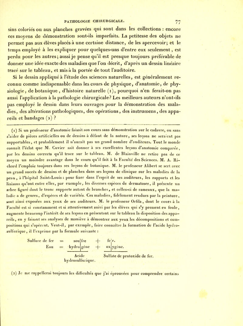 sins coloriés ou aux planches gravées qui sont dans les collections : encore ces moyens de démonstration sont-ils imparfaits. La petitesse des objets ne permet pas aux élèves placés à une certaine distance, de les apercevoir; et le temps employé à les expliquer pour quelques-uns d'entre eux seulement, est perdu pour les autres; aussi je pense qu'il est presque toujours préférable de donner une idée exacte des maladies que l'on décrit, d'après un dessin linéaire tracé sur le tableau, et misa la portée de tout l'auditoire. Si le dessin appliqué à l'étude des sciences naturelles, est généralement re- connu comme indispensable dans les cours de physique, d'anatomie, de phy- siologie, de botanique , d'histoire naturelle (i), pourquoi n'en ferait-on pas aussi l'application à la pathologie chirurgicale? Les meilleurs auteurs n'ont-ils pas employé le dessin dans leurs ouvrages pour la démonstration des mala- dies, des altérations pathologiques, des opérations, des instrumens, des appa- reils et bandages (2) ? (i) Si un professeur d'anatomie faisait son cours sans démonstration sur le cadavre, ou sans s'aider de pièces artificielles ou de dessins à défaut de la nature, ses leçons ne sera'cnt pas supportables, et probablement il n'aurait pas un grand nombre d'auditeurs. Tout le monde connaît l'éclat que M. Cuvier sait donner à ses excellentes leçons d'anatomie comparée, par les dessins corrects qu'il trace sur le tableau. M. de Biaiuville ne retire pas de ce moyen un moindre avantage dans le cours qu'il fait à la Faculté' des Sciences. M. A. Ri- chard l'emploie toujours dans ses leçons de botanique. M. le professeur Alibert se sert avec un grand succès de dessins et de planches dans ses leçons de clinique sur les maladies de la peau, à l'hôpital Saint-Louis: pour fixer dans l'esprit de ses auditeurs, les rapports et les liaisons qu'ont entre elles, par exemple, les diverses espèces de dermatoses, il présente un arbre figuré dont le tronc supporte autant de branches, et celles-ci de rameaux, que la ma- ladie a de genres, d'espèces et de variétés. Ces maladies, fidèlement rendues par la peinture, sont ainsi exposées aux yeux de ses auditeurs. M. le professeur Orfila , dont le cours à la Faculté est si conslammcnt et si attentivement suivi par les élèves qui s'y pressent en foule, augmente beaucoup l'intérêt de ses leçons en présentant sur le tableau la disposition des appa- reils, en y faisant ses analyses de manière à démontrer aux yeux les décompositions et com- positions qui s'opèront. Veut-il, par exemple, faire connaître la formation de l'acide liyilro- sulfurique, il l'exprime par la formule suivante : Sulfuie de fer = sou fie fe r. Eau = hydro gène + ox ygène. Acide Sulfate de protoxide de fer. hydrosulfuiique. (2) Je me rappellerai toujours les dillicultés que j'ai éprouvées pour comprendre certains